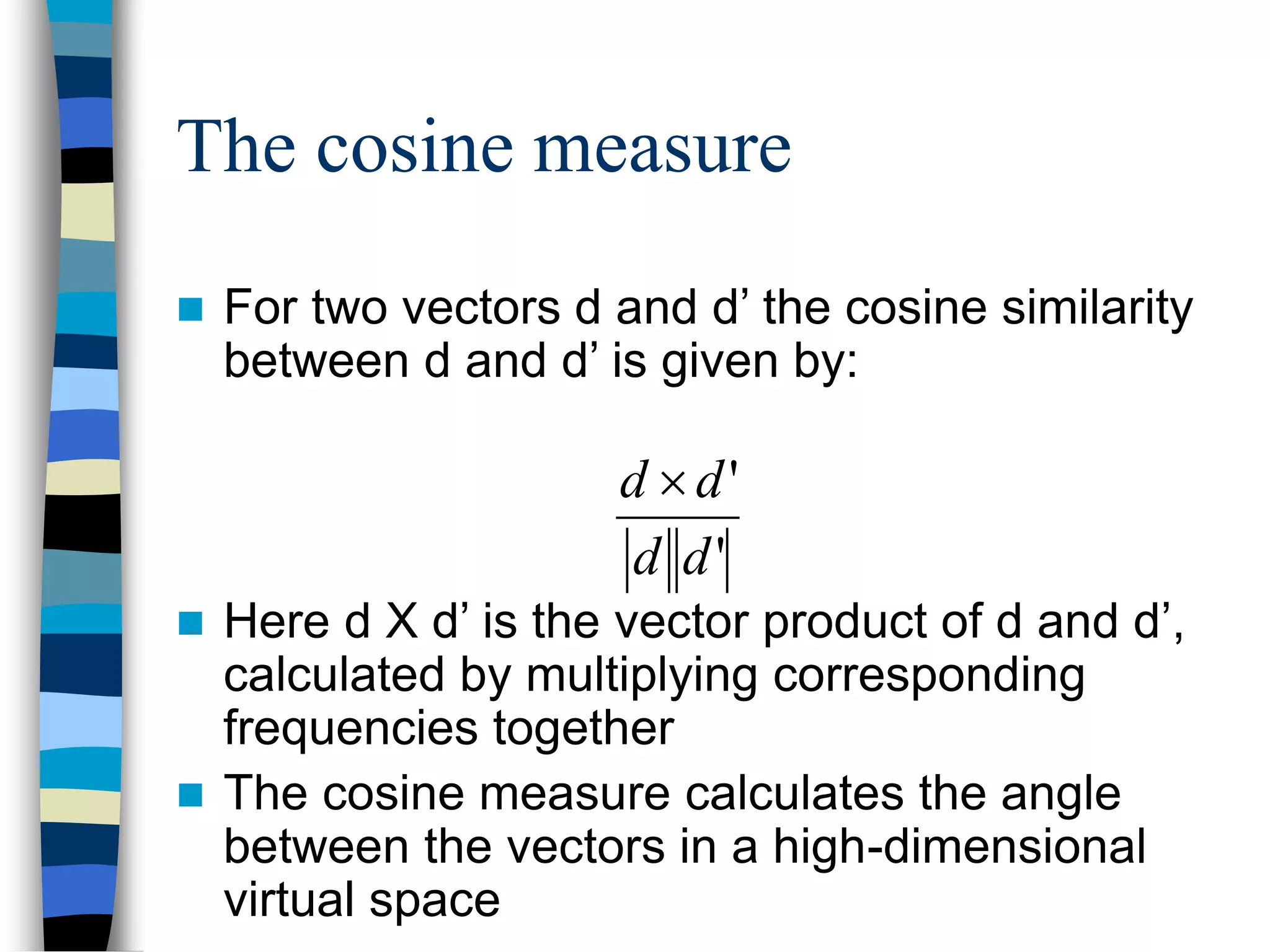 The cosine measure
 For two vectors d and d’ the cosine similarity
between d and d’ is given by:
 Here d X d’ is the vector product of d and d’,
calculated by multiplying corresponding
frequencies together
 The cosine measure calculates the angle
between the vectors in a high-dimensional
virtual space
'
'
d
d
d
d 
 