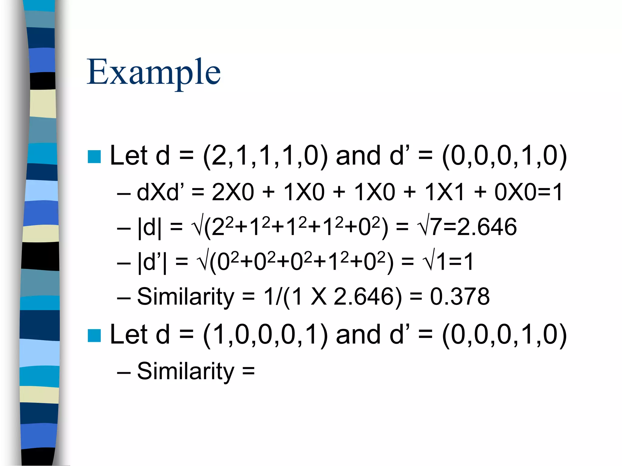Example
 Let d = (2,1,1,1,0) and d’ = (0,0,0,1,0)
– dXd’ = 2X0 + 1X0 + 1X0 + 1X1 + 0X0=1
– |d| = (22+12+12+12+02) = 7=2.646
– |d’| = (02+02+02+12+02) = 1=1
– Similarity = 1/(1 X 2.646) = 0.378
 Let d = (1,0,0,0,1) and d’ = (0,0,0,1,0)
– Similarity =
 