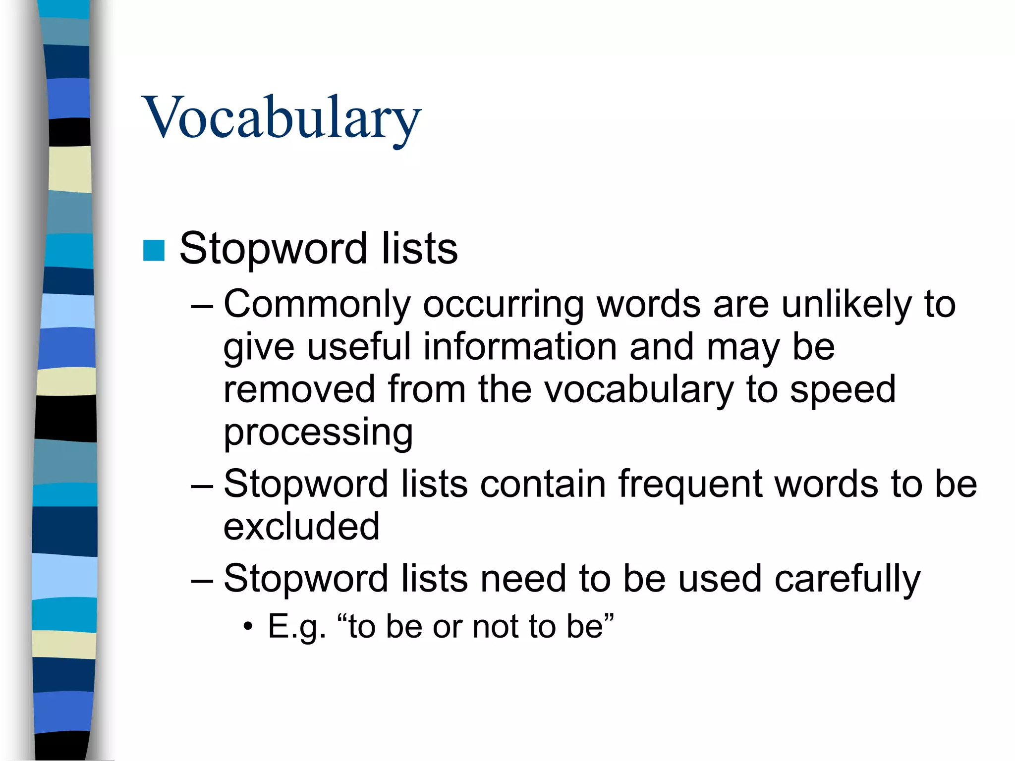 Vocabulary
 Stopword lists
– Commonly occurring words are unlikely to
give useful information and may be
removed from the vocabulary to speed
processing
– Stopword lists contain frequent words to be
excluded
– Stopword lists need to be used carefully
• E.g. “to be or not to be”
 