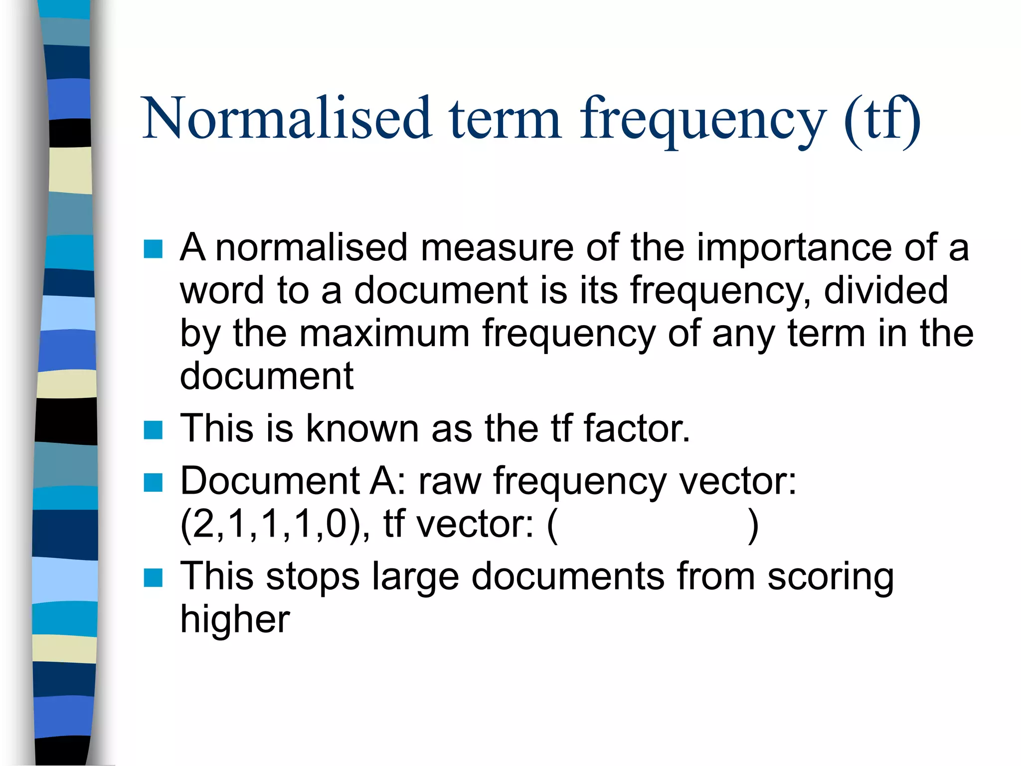 Normalised term frequency (tf)
 A normalised measure of the importance of a
word to a document is its frequency, divided
by the maximum frequency of any term in the
document
 This is known as the tf factor.
 Document A: raw frequency vector:
(2,1,1,1,0), tf vector: ( )
 This stops large documents from scoring
higher
 