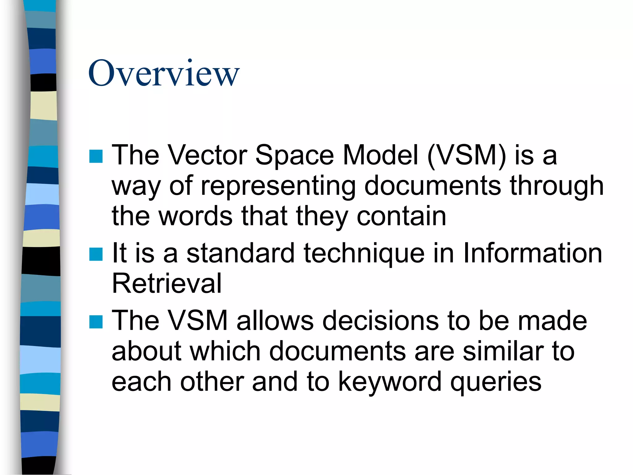 Overview
 The Vector Space Model (VSM) is a
way of representing documents through
the words that they contain
 It is a standard technique in Information
Retrieval
 The VSM allows decisions to be made
about which documents are similar to
each other and to keyword queries
 