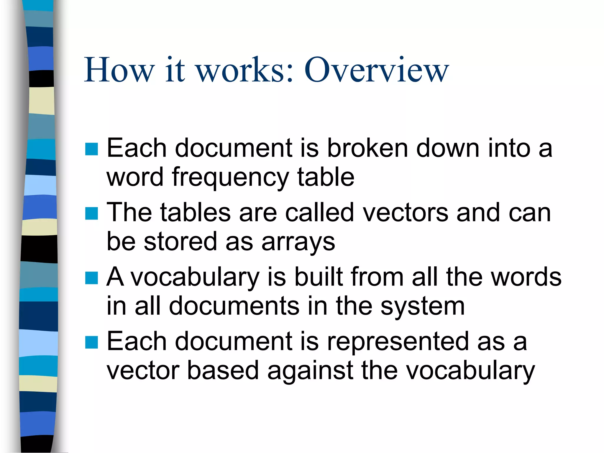 How it works: Overview
 Each document is broken down into a
word frequency table
 The tables are called vectors and can
be stored as arrays
 A vocabulary is built from all the words
in all documents in the system
 Each document is represented as a
vector based against the vocabulary
 