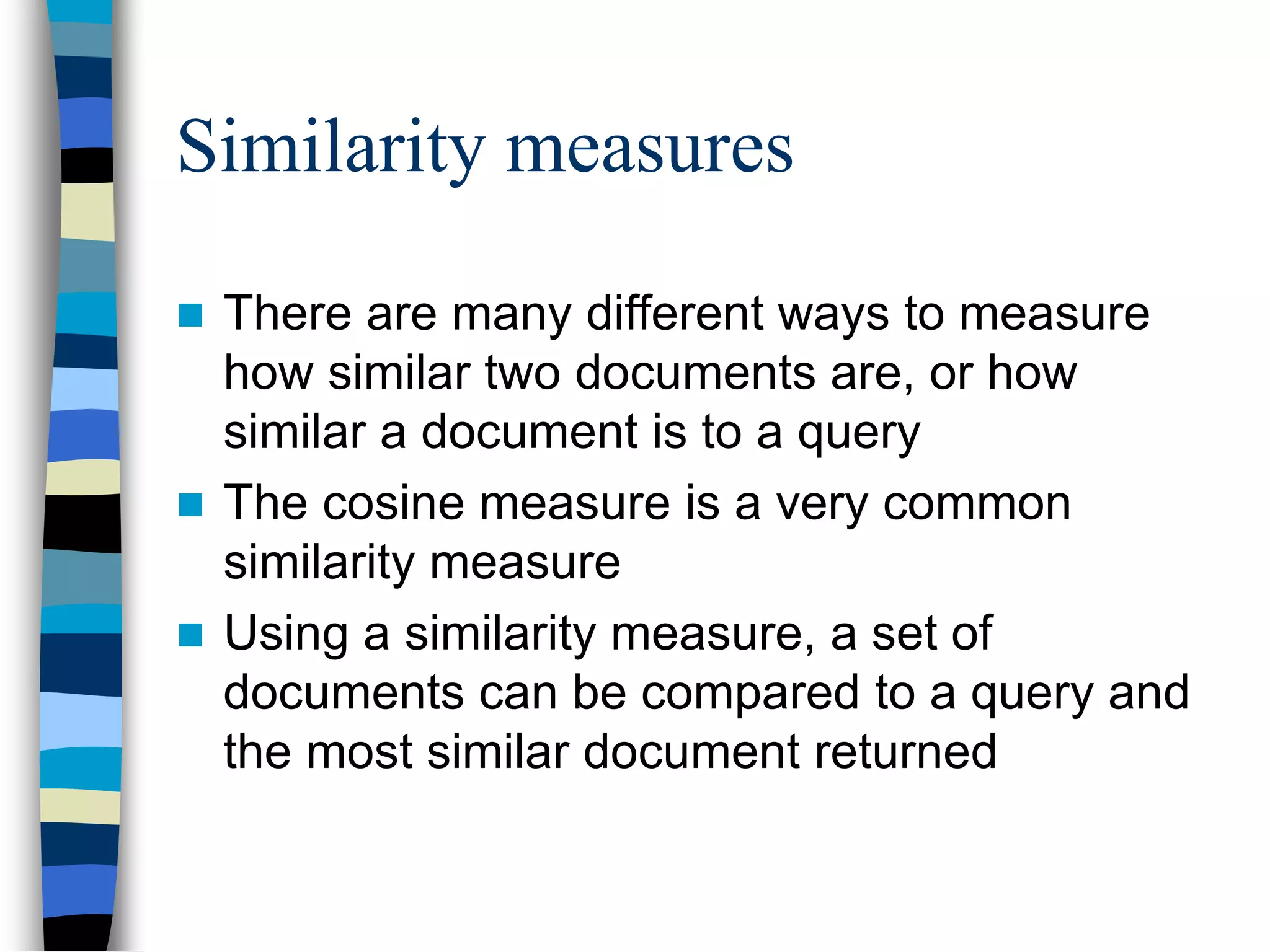 Similarity measures
 There are many different ways to measure
how similar two documents are, or how
similar a document is to a query
 The cosine measure is a very common
similarity measure
 Using a similarity measure, a set of
documents can be compared to a query and
the most similar document returned
 
