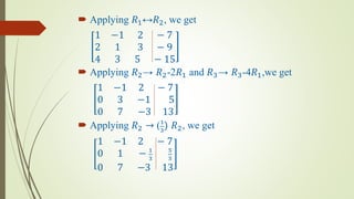  Applying 𝑅1↔𝑅2, we get
1 −1 2 − 7
2 1 3 − 9
4 3 5 − 15
 Applying 𝑅2→ 𝑅2-2𝑅1 and 𝑅3→ 𝑅3-4𝑅1,we get
1 −1 2 − 7
0 3 −1 5
0 7 −3 13
 Applying 𝑅2 → (1
3
) 𝑅2, we get
1 −1 2 − 7
0 1 − 1
3
5
3
0 7 −3 13
 