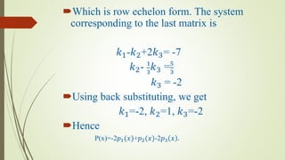 Which is row echelon form. The system
corresponding to the last matrix is
𝑘1-𝑘2+2𝑘3= -7
𝑘2- 1
3
𝑘3 =5
3
𝑘3 = -2
Using back substituting, we get
𝑘1=-2, 𝑘2=1, 𝑘3=-2
Hence
P(x)=-2𝑝1(𝑥)+𝑝2(𝑥)-2𝑝3 𝑥 .
 