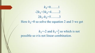 𝑘2=0…….1
-2𝑘1+3𝑘2=4…….2
2𝑘1-𝑘2=5……..3
Here 𝑘2=0 so solve the equation 2 and 3 we get
𝑘1=-2 and 𝑘1=5
2
so which is not
possible so 𝑣is not linear combination.
 