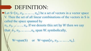DEFINITION:
Let S= 𝑣1, 𝑣2, … … . . , 𝑣 𝑛 be a set of vectors in a vector space
V. Then the set of all linear combinations of the vectors in S is
called the space spanned by
𝑣1, 𝑣2, … … . . , 𝑣 𝑛. If we denote this set by W then we say
that 𝑣1, 𝑣2, … … . . , 𝑣 𝑛 span W. symbolically,
W=span(S) or W=span 𝑣1, 𝑣2, … … . . , 𝑣 𝑛 .
 