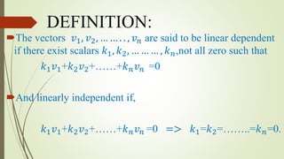 DEFINITION:
The vectors 𝑣1, 𝑣2, … … . . , 𝑣 𝑛 are said to be linear dependent
if there exist scalars 𝑘1, 𝑘2, … … … , 𝑘 𝑛,not all zero such that
𝑘1 𝑣1+𝑘2 𝑣2+……+𝑘 𝑛 𝑣 𝑛 =0
And linearly independent if,
𝑘1 𝑣1+𝑘2 𝑣2+……+𝑘 𝑛 𝑣 𝑛 =0 => 𝑘1=𝑘2=……..=𝑘 𝑛=0.
 