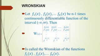 WRONSKIAN
Let 𝑓1(𝑥) , 𝑓2(𝑥),… 𝑓𝑛(𝑥) be n-1 times
continuously differentiable function of the
interval (-∞,∞). Then
 W 𝑥 =
𝑓1(𝑥) 𝑓2 𝑥 … . . 𝑓𝑛(𝑥)
𝑓′1(𝑥) 𝑓′
2
𝑥 … … 𝑓′ 𝑛(𝑥)
.
.
.
𝑓
(𝑛−1)
1
.
.
.
𝑓
(𝑛−1)
2
.
.
.
𝑓
(𝑛−1)
𝑛
Is called the Wronskian of the functions
𝑓1(𝑥) , 𝑓2(𝑥),… 𝑓𝑛(𝑥).
 