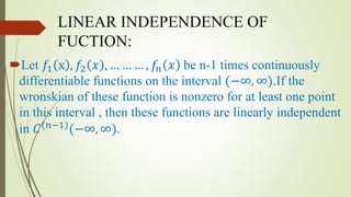 LINEAR INDEPENDENCE OF
FUCTION:
Let 𝑓1 x , 𝑓2 𝑥 , … … … , 𝑓𝑛 𝑥 be n-1 times continuously
differentiable functions on the interval (−∞, ∞).If the
wronskian of these function is nonzero for at least one point
in this interval , then these functions are linearly independent
in 𝐶(𝑛−1)
(−∞, ∞).
 