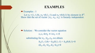 EXAMPLES
 Examples : 1
Let 𝑣1=(1,-1,0), 𝑣2=(0,1,-1) and 𝑣3=(0,0,1) be element in 𝑅3
.
Show that the set of vector {𝑣1, 𝑣2, 𝑣3} is linearly independent.
 Solution : We consider the vector equation
𝑘1 𝑣1+ 𝑘 𝑣2 + 𝑘 𝑣3 = 0
substituting for 𝑣1, 𝑣2, 𝑣3, we obtain
𝑘1(1,-1,0) + 𝑘2(0,1,-1) + 𝑘3(0,0,1)=0
(𝑘1,-𝑘1+𝑘2,-𝑘2+𝑘3)=0
 
