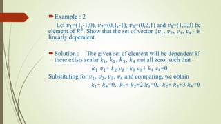 Example : 2
Let 𝑣1=(1,-1,0), 𝑣2=(0,1,-1), 𝑣3=(0,2,1) and 𝑣4=(1,0,3) be
element of 𝑅3. Show that the set of vector {𝑣1, 𝑣2, 𝑣3, 𝑣4} is
linearly dependent.
Solution : The given set of element will be dependent if
there exists scalar 𝑘1, 𝑘2, 𝑘3, 𝑘4 not all zero, such that
𝑘1 𝑣1+ 𝑘2 𝑣2+ 𝑘3 𝑣3+ 𝑘4 𝑣4=0
Substituting for 𝑣1, 𝑣2, 𝑣3, 𝑣4 and comparing, we obtain
𝑘1+ 𝑘4=0, -𝑘1+ 𝑘2+2 𝑘3=0,- 𝑘2+ 𝑘3+3 𝑘4=0
 