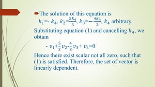 The solution of this equation is
𝑘1=- 𝑘4, 𝑘2=
5𝑘4
3
, 𝑘3=−
4𝑘4
3
, 𝑘4 arbitrary.
Substituting equation (1) and cancelling 𝑘4, we
obtain
- 𝑣1+
5
3
𝑣2-
4
3
𝑣3+ 𝑣4=0
Hence there exist scalar not all zero, such that
(1) is satisfied. Therefore, the set of vector is
linearly dependent.
 