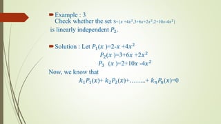 Example : 3
Check whether the set S={𝑥 +4𝑥2
,3+6𝑥+2𝑥2
,2+10𝑥-4𝑥2
}
is linearly independent 𝑃2.
Solution : Let 𝑃1(𝑥 )=2-𝑥 +4𝑥2
𝑃2(𝑥 )=3+6𝑥 +2𝑥2
𝑃3 (𝑥 )=2+10𝑥 -4𝑥2
Now, we know that
𝑘1 𝑃1(𝑥)+ 𝑘2 𝑃2(𝑥)+……..+ 𝑘 𝑛 𝑃𝑛(𝑥)=0
 