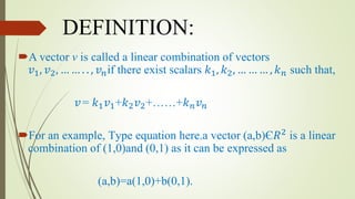 DEFINITION:
A vector v is called a linear combination of vectors
𝑣1, 𝑣2, … … . . , 𝑣 𝑛if there exist scalars 𝑘1, 𝑘2, … … … , 𝑘 𝑛 such that,
𝑣= 𝑘1 𝑣1+𝑘2 𝑣2+……+𝑘 𝑛 𝑣 𝑛
For an example, Type equation here.a vector (a,b)Є𝑅2
is a linear
combination of (1,0)and (0,1) as it can be expressed as
(a,b)=a(1,0)+b(0,1).
 