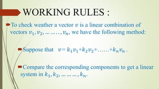 WORKING RULES :
To check weather a vector 𝑣 is a linear combination of
vectors 𝑣1, 𝑣2, … … . . , 𝑣 𝑛, we have the following method:
Suppose that 𝑣= 𝑘1 𝑣1+𝑘2 𝑣2+……+𝑘 𝑛 𝑣 𝑛 .
Compare the corresponding components to get a linear
system in 𝑘1, 𝑘2, … … … , 𝑘 𝑛.
 
