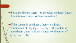 Solve the linear system by the usual methods(Gauss
elimination or Gauss Jordan elimination.)
If the system is consistent, then v is a linear
combination of 𝑣1, 𝑣2, … … . . , 𝑣 𝑛. If the system is
inconsistent ,then v is not a linear combination of
𝑣1, 𝑣2, … … . . , 𝑣 𝑛.
 