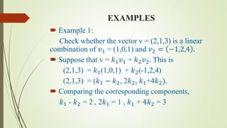EXAMPLES
 Example 1:
Check whether the vector v = (2,1,3) is a linear
combination of 𝑣1 = (1,0,1) and 𝑣2 = −1,2,4 .
 Suppose that v = 𝑘1 𝑣1 + 𝑘2 𝑣2. This is
(2,1,3) = 𝑘1(1,0,1) + 𝑘2(-1,2,4)
(2,1,3) = (𝑘1 − 𝑘2, 2𝑘2, 𝑘1+4𝑘2).
 Comparing the corresponding components,
𝑘1 - 𝑘2 = 2 , 2𝑘1 = 1 , 𝑘1 + 4𝑘2 = 3
 