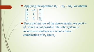  Applying the operation 𝑅3 → 𝑅3 - 5𝑅2, we obtain
1 −1 2
0 1 1
2
0 0 −3
2
 From the last row of the above matrix, we get 0 =
−3
2
, which is not possible. Thus the system is
inconsistent and hence v is not a linear
combination of 𝑣1 and 𝑣2.
 
