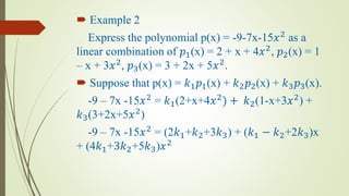  Example 2
Express the polynomial p(x) = -9-7x-15𝑥2
as a
linear combination of 𝑝1(x) = 2 + x + 4𝑥2
, 𝑝2(x) = 1
– x + 3𝑥2
, 𝑝3(x) = 3 + 2x + 5𝑥2
.
 Suppose that p(x) = 𝑘1 𝑝1(x) + 𝑘2 𝑝2(x) + 𝑘3 𝑝3(x).
-9 – 7x -15𝑥2
= 𝑘1(2+x+4𝑥2
) + 𝑘2(1-x+3𝑥2
) +
𝑘3(3+2x+5𝑥2
)
-9 – 7x -15𝑥2
= (2𝑘1+𝑘2+3𝑘3) + (𝑘1 − 𝑘2+2𝑘3)x
+ (4𝑘1+3𝑘2+5𝑘3)𝑥2
 