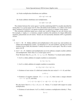Vector Spaces• January 2018 • Linear Algebra notes
(a) Scalar multiplication distributes over addition.
α(x + y) = αx + αy
(b) Scalar addition distributes over multiplication.
(α + β)x = αx + βx
The relation between the vector space V and the underlying ﬁeld F is usually described by
saying that V is a vector space over F. If F is the ﬁeld of real numbers, V is called a real vector
space, similarly if F is Q or C, we speak of rational vector spaces or complex vector spaces.
This axiomatic deﬁnition opens up a whole new world of things we can call vectors now.
For example, n- tuples, m × n matrices, complex numbers, the solutions of a linear differential
equation, polynomials are all vectors. Vectors are not necessarily elements of R2 or geometric
vectors.
1.3.
1. Let V = R = F. Deﬁne addition and multiplication in the usual way, real numbers are
added and multiplied by scalars. As elements in V are real numbers, and the set of real
numbers forms a ﬁeld, the elements V satisfy all axioms of a vector space. Thus R is a vector
space over R.
2. Let V = C = F. Addition and multiplication are to be ordinary complex number addition
and multiplication. Show that, C is a vector space over C.
Proof. We know that, if z1, z2 ∈ C, =⇒ z1 + z2 ∈ C. Therefore, V is closed under addition.
• As C is a ﬁeld, addition of complex numbers is commutative.
z1 + z2 = z2 + z1
• As C is a ﬁeld, addition of complex numbers is associative.
z1 + (z2 + z3) = (z1 + z2) + z3
• Existence of zero vector. C is ﬁeld and contains the zero vector 0 := 0 + i0, such that
z + 0 = z
• Existence of negative element. If z = x + iy ∈ C, there exists a unique element
−z = −x − iy ∈ C, such that,
z + (−z) = (x + iy) + (−x − iy) = (x − x) + i(y − y) = 0
We also know that if α ∈ C, x ∈ C, αx ∈ C. Hence, V is closed with respect to scalar
multiplication.
• Existence of unit element. As C is a ﬁeld, it contains a multiplicative identity 1. Thus,
1z = z
holds.
3
 