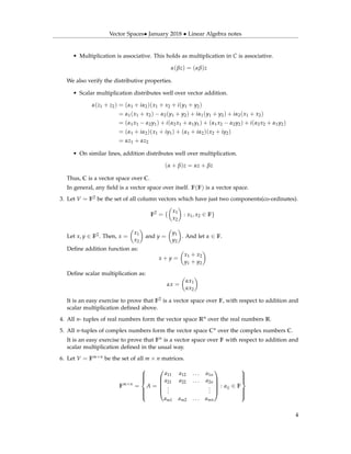 Vector Spaces• January 2018 • Linear Algebra notes
• Multiplication is associative. This holds as multiplication in C is associative.
α(βz) = (αβ)z
We also verify the distributive properties.
• Scalar multiplication distributes well over vector addition.
α(z1 + z2) = (α1 + iα2)(x1 + x2 + i(y1 + y2)
= α1(x1 + x2) − α2(y1 + y2) + iα1(y1 + y2) + iα2(x1 + x2)
= (α1x1 − α2y1) + i(α2x1 + α1y1) + (α1x2 − α2y2) + i(α2x2 + α1y2)
= (α1 + iα2)(x1 + iy1) + (α1 + iα2)(x2 + iy2)
= αz1 + αz2
• On similar lines, addition distributes well over multiplication.
(α + β)z = αz + βz
Thus, C is a vector space over C.
In general, any ﬁeld is a vector space over itself. F(F) is a vector space.
3. Let V = F2 be the set of all column vectors which have just two components(co-ordinates).
F2
= {
x1
x2
: x1, x2 ∈ F}
Let x, y ∈ F2. Then, x =
x1
x2
and y =
y1
y2
. And let α ∈ F.
Deﬁne addition function as:
x + y =
x1 + x2
y1 + y2
Deﬁne scalar multiplication as:
αx =
αx1
αx2
It is an easy exercise to prove that F2 is a vector space over F, with respect to addition and
scalar multiplication deﬁned above.
4. All n- tuples of real numbers form the vector space Rn over the real numbers R.
5. All n-tuples of complex numbers form the vector space Cn over the complex numbers C.
It is an easy exercise to prove that Fn is a vector space over F with respect to addition and
scalar multiplication deﬁned in the usual way.
6. Let V = Fm×n be the set of all m × n matrices.
Fm×n
=



A =





a11 a12 . . . a1n
a21 a22 . . . a2n
...
...
am1 am2 . . . amn





: aij ∈ F



4
 