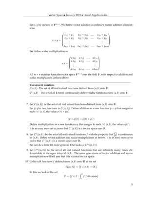 Vector Spaces• January 2018 • Linear Algebra notes
Let x, y be vectors in Fm×n. We deﬁne vector addition as ordinary matrix addition element-
wise.
x + y =





x11 + y11 x12 + y12 . . . x1n + y1n
x21 + y21 x22 + y22 . . . x2n + y2n
...
...
xm1 + ym1 xm2 + ym2 . . . xmn + ymn





We deﬁne scalar multiplication as
αx =





αx11 αx12 . . . αx1n
αx21 αx22 . . . αx2n
...
...
αxm1 αxm2 . . . αxmn





All m × n matrices form the vector space Fm×n over the ﬁeld F, with respect to addition and
scalar multiplcation deﬁned above.
Convenient notation:
C[a, b] - The set of all real valued functions deﬁned from [a, b] onto F.
Ck(a, b) - The set of all k-times continuously differentiable functions from (a, b) onto F.
7. Let C([a, b]) be the set of all real valued functions deﬁned from [a, b] onto R.
Let p, q be two functions in C([a, b]). Deﬁne addition as a new function p + q that assigns to
each t ∈ [a, b], the value p(t) + q(t).
(p + q)(t) = p(t) + q(t)
Deﬁne multiplication as a new function αp that assigns to each t ∈ [a, b], the value αp(t).
It is an easy exercise to prove that C([a, b]) is a vector space over R.
8. Let Ck((a, b)) be the set of all real valued functions f with the property that
dk f
dtk is continuous
in (a, b). Deﬁne vector addition and scalar multiplication as before. It is an easy exercise to
prove that Ck((a, b)) is a vector space over R.
We can do a little bit more general. One looks at C∞((a, b)).
9. Let C∞((a, b)) be the set of all real valued functions that are inﬁnitely many times dif-
ferentiable in the open interval (a, b). The same operations of vector addition and scalar
multiplication will tell you that this is a real vector space.
10. Collect all functions f deﬁned from (a, b) onto R in the set
F((a, b)) = {f : (a, b) → R}
In this we look at the set
V = {f ∈ F :
b
a
f (t)dt exists}
5
 