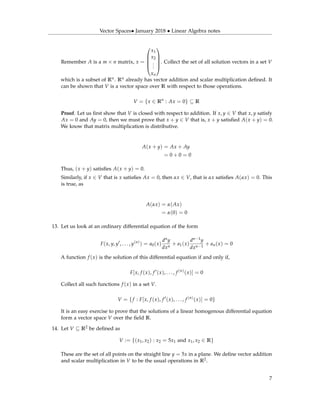 Vector Spaces• January 2018 • Linear Algebra notes
Remember A is a m × n matrix, x =





x1
x2
...
xn





. Collect the set of all solution vectors in a set V
which is a subset of Rn. Rn already has vector addition and scalar multiplication deﬁned. It
can be shown that V is a vector space over R with respect to those operations.
V = {x ∈ Rn
: Ax = 0} ⊆ R
Proof. Let us ﬁrst show that V is closed with respect to addition. If x, y ∈ V that x, y satisfy
Ax = 0 and Ay = 0, then we must prove that x + y ∈ V that is, x + y satisﬁed A(x + y) = 0.
We know that matrix multiplication is distributive.
A(x + y) = Ax + Ay
= 0 + 0 = 0
Thus, (x + y) satisﬁes A(x + y) = 0.
Similarly, if x ∈ V that is x satisﬁes Ax = 0, then αx ∈ V, that is αx satisﬁes A(αx) = 0. This
is true, as
A(αx) = α(Ax)
= α(0) = 0
13. Let us look at an ordinary differential equation of the form
F(x, y, y , . . . , y(n)
) = a0(x)
dny
dxn
+ a1(x)
dn−1y
dxn−1
+ an(x) = 0
A function f (x) is the solution of this differential equation if and only if,
F[x, f (x), f (x), . . . , f (n)
(x)] = 0
Collect all such functions f (x) in a set V.
V = {f : F[x, f (x), f (x), . . . , f (n)
(x)] = 0}
It is an easy exercise to prove that the solutions of a linear homogenous differential equation
form a vector space V over the ﬁeld R.
14. Let V ⊆ R2 be deﬁned as
V := {(x1, x2) : x2 = 5x1 and x1, x2 ∈ R}
These are the set of all points on the straight line y = 5x in a plane. We deﬁne vector addition
and scalar multiplication in V to be the usual operations in R2.
7
 