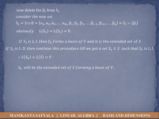 MANIKANTA SATYALA || LINEAR ALGBRA || BASIS AND DIMENSIONS
S2 = S ∪ B = α1, α2, α3, … , αm, β1, β2, β3, … , βi−1, β𝑖+1 … , βn = S1 − βi
now delete the βi from S1
𝑐𝑜𝑛𝑠𝑖𝑑𝑒𝑟 𝑡ℎ𝑒 𝑛𝑒𝑤 𝑠𝑒𝑡
𝑜𝑏𝑣𝑖𝑜𝑢𝑠𝑙𝑦 L S2 = L S1 = V.
𝐼𝑓 𝑆2 𝑖𝑠 𝐿. 𝐼, 𝑡ℎ𝑒𝑛 𝑆2 𝑓𝑜𝑟𝑚𝑠 𝑎 𝑏𝑎𝑠𝑖𝑠 𝑜𝑓 𝑉 𝑎𝑛𝑑 𝑖𝑡 𝑖𝑠 𝑡ℎ𝑒 𝑒𝑥𝑡𝑒𝑛𝑑𝑒𝑑 𝑠𝑒𝑡 𝑜𝑓 𝑆
𝐼𝑓 𝑆2 𝑖𝑠 𝐿. 𝐷. 𝑡ℎ𝑒𝑛 𝑐𝑜𝑛𝑡𝑖𝑛𝑢𝑒 𝑡ℎ𝑖𝑠 𝑝𝑟𝑜𝑐𝑒𝑑𝑢𝑟𝑒 𝑡𝑖𝑙𝑙 𝑤𝑒 𝑔𝑒𝑡 𝑎 𝑠𝑒𝑡 𝑆 𝑘 ⊂ 𝑆 𝑠𝑢𝑐ℎ 𝑡ℎ𝑎𝑡 𝑆 𝑘 𝑖𝑠 𝐿. 𝐼.
∴ 𝐿 𝑆 𝑘 = 𝐿 𝑆 = 𝑉
𝑆 𝑘 𝑤𝑖𝑙𝑙 𝑏𝑒 𝑡ℎ𝑒 𝑒𝑥𝑡𝑒𝑛𝑑𝑒𝑑 𝑠𝑒𝑡 𝑜𝑓 𝑆 𝑓𝑜𝑟𝑚𝑖𝑛𝑔 𝑎 𝑏𝑎𝑠𝑖𝑠 𝑜𝑓 𝑉.
 