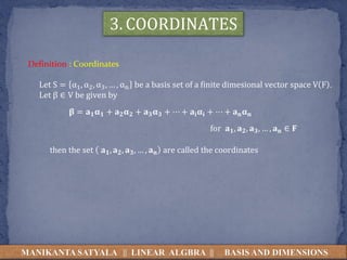 MANIKANTA SATYALA || LINEAR ALGBRA || BASIS AND DIMENSIONS
3. COORDINATES
Definition : Coordinates
Let S = α1, α2, α3, … , αn be a basis set of a finite dimesional vector space V F .
Let β ∈ V be given by
𝛃 = 𝐚 𝟏 𝛂 𝟏 + 𝐚 𝟐 𝛂 𝟐 + 𝐚 𝟑 𝛂 𝟑 + ⋯ + 𝐚𝐢 𝛂𝐢 + ⋯ + 𝐚 𝐧 𝛂 𝐧
for 𝐚 𝟏, 𝐚 𝟐, 𝐚 𝟑, … , 𝐚 𝐧 ∈ 𝐅
then the set 𝐚 𝟏, 𝐚 𝟐, 𝐚 𝟑, … , 𝐚 𝐧 are called the coordinates
 