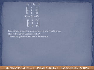 MANIKANTA SATYALA || LINEAR ALGBRA || BASIS AND DIMENSIONS
𝑅2 → 𝑅2 − 𝑅1
1 1 5
0 1 −2
0 1 −2
𝑅3 → 𝑅3 − 𝑅2
1 1 5
0 1 −2
0 0 0
Since there are only 2 non zero rows and 3 unknowns
Hence the given vectors are L.D.
Therefore given vectors don’t form basis
 