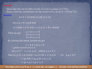 MANIKANTA SATYALA || LINEAR ALGBRA || BASIS AND DIMENSIONS
𝑆ℎ𝑜𝑤 𝑡ℎ𝑎𝑡 𝑡ℎ𝑒 𝑠𝑒𝑡 1,0,0 , 1,1,0 , 1,1,1 𝑖𝑠 𝑎 𝑏𝑎𝑠𝑖𝑠 𝑜𝑓 𝐶3 𝐶 .
𝐻𝑒𝑛𝑐𝑒 𝑓𝑖𝑛𝑑 𝑡ℎ𝑒 𝑐𝑜𝑜𝑟𝑑𝑖𝑛𝑎𝑡𝑒𝑠 𝑜𝑓 𝑡ℎ𝑒 𝑣𝑒𝑐𝑡𝑜𝑟𝑠 3 + 4𝑖, 6𝑖, 3 + 7𝑖 𝑖𝑛𝐶3 𝐶
Solution:
Example:
𝐿𝑒𝑡 𝑆 = 1,0,0 , 1,1,0 , 1,1,1
𝐿𝑒𝑡 𝑎, 𝑏, 𝑐 ∈ C 𝑠𝑢𝑐ℎ 𝑡ℎ𝑎𝑡
𝑎. 1,0,0 + 𝑏. 1.1.0 + 𝑐. 1,1,1 = 0 = (0,0,0)
𝐵𝑦 𝑠𝑜𝑙𝑣𝑖𝑛𝑔 𝑡ℎ𝑒 𝑎𝑏𝑜𝑣𝑒 𝑠𝑦𝑠𝑡𝑒𝑚 𝑤𝑒 𝑔𝑒𝑡
𝑇ℎ𝑒𝑛 𝑤𝑒 𝑔𝑒𝑡
𝑎 + 𝑏 + 𝑐 = 0
0 + 𝑏 + 𝑐 = 0
0 + 0 + 𝑐 = 0
𝑐 = 0, 𝑏 = 0, 𝑎 = 0
∴ 𝑔𝑖𝑣𝑒𝑛 𝑣𝑒𝑐𝑡𝑜𝑟𝑠 𝑎𝑟𝑒 𝐿. 𝐼.
𝐿𝑒𝑡 𝛾 ∈ 𝐶3 𝛾 = 𝑥, 𝑦, 𝑧 𝑤ℎ𝑒𝑟𝑒 𝑥, 𝑦, 𝑧 ∈ 𝐶
𝑁𝑜𝑤 𝑥, 𝑦, 𝑧 = 𝑝. 1,0,0 + 𝑞. 1.1.0 + 𝑟. 1,1,1 𝑓𝑜𝑟 𝑝, 𝑞, 𝑟 ∈ 𝐶
= 𝑝, 0,0 + 𝑞, 𝑞, 0 + (𝑟, 𝑟, 𝑟)
= 𝑝 + 𝑞 + 𝑟, 𝑞 + 𝑟, 𝑟
 