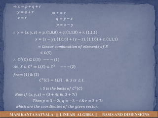 MANIKANTA SATYALA || LINEAR ALGBRA || BASIS AND DIMENSIONS
⇒ 𝑥 = 𝑝 + 𝑞 + 𝑟
𝑦 = 𝑞 + 𝑟
𝑧 = 𝑟
⇒ 𝑟 = 𝑧
𝑞 = 𝑦 − 𝑧
𝑝 = 𝑥 − 𝑦
∴ 𝛾 = 𝑥, 𝑦, 𝑧 = 𝑝. 1,0,0 + 𝑞. 1.1.0 + 𝑟. 1,1,1
𝛾 = (𝑥 − 𝑦). 1,0,0 + (𝑦 − 𝑧). 1.1.0 + 𝑧. 1,1,1
= 𝐿𝑖𝑛𝑒𝑎𝑟 𝑐𝑜𝑚𝑏𝑖𝑛𝑎𝑡𝑖𝑜𝑛 𝑜𝑓 𝑒𝑙𝑒𝑚𝑒𝑛𝑡𝑠 𝑜𝑓 𝑆
∈ 𝐿(𝑆)
∴ 𝐶3 𝐶 ⊆ 𝐿 𝑆 −− − (1)
𝐴𝑠 𝑆 ⊂ 𝐶3 ⇒ 𝐿 𝑆 ⊂ 𝐶3 −− − 2
𝑓𝑟𝑜𝑚 1 & 2
𝐶3 𝐶 = 𝐿 𝑆 & 𝑆 𝑖𝑠 𝐿. 𝐼.
∴ 𝑆 𝑖𝑠 𝑡ℎ𝑒 𝑏𝑎𝑠𝑖𝑠 𝑜𝑓 𝐶3 𝐶
𝑁𝑜𝑤 𝑖𝑓 𝑥, 𝑦, 𝑧 = 3 + 4𝑖, 6𝑖, 3 + 7𝑖
𝑇ℎ𝑒𝑛 𝑝 = 3 − 2𝑖, 𝑞 = −3 − 𝑖 & 𝑟 = 3 + 7𝑖
𝑤ℎ𝑖𝑐ℎ 𝑎𝑟𝑒 𝑡ℎ𝑒 𝑐𝑜𝑜𝑟𝑑𝑖𝑛𝑎𝑡𝑒𝑠 𝑜𝑓 𝑡ℎ𝑒 𝑔𝑖𝑣𝑒𝑛 𝑣𝑒𝑐𝑡𝑜𝑟.
 