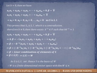 MANIKANTA SATYALA || LINEAR ALGBRA || BASIS AND DIMENSIONS
𝐿𝑒𝑡 𝑏 = 0, 𝑡ℎ𝑒𝑛 𝑤𝑒 ℎ𝑎𝑣𝑒
𝐚 𝟏 𝛂 𝟏 + 𝐚 𝟐 𝛂 𝟐 + 𝐚 𝟑 𝛂 𝟑 + ⋯ + 𝐚 𝒎 𝛂 𝒎 + 𝟎. 𝜷 = 𝟎
𝐚 𝟏 𝛂 𝟏 + 𝐚 𝟐 𝛂 𝟐 + 𝐚 𝟑 𝛂 𝟑 + ⋯ + 𝐚 𝒎 𝛂 𝒎 = 𝟎
⇒ 𝐚 𝟏= 𝟎, 𝐚 𝟐 = 𝟎, 𝐚 𝟑 = 𝟎, … , 𝐚 𝒎 = 𝟎 𝒂𝒔 𝑺 𝒊𝒔 𝑳. 𝑰.
𝑇ℎ𝑖𝑠 𝑝𝑟𝑜𝑣𝑒𝑠 𝑡ℎ𝑎𝑡 𝑆1 𝑖𝑠 𝐿. 𝐼. 𝑤ℎ𝑖𝑐ℎ 𝑖𝑠 𝑎 𝑐𝑜𝑛𝑡𝑟𝑎𝑑𝑖𝑐𝑡𝑖𝑜𝑛.
𝑡ℎ𝑒𝑟𝑒𝑓𝑜𝑟𝑒 𝑏 ≠ 0, 𝑡ℎ𝑒𝑛 𝑡ℎ𝑒𝑟𝑒 𝑒𝑥𝑖𝑠𝑡𝑠 𝑏−1 ∈ 𝐹 𝑠𝑢𝑐ℎ 𝑡ℎ𝑎𝑡 𝑏𝑏−1 = 1
𝐚 𝟏 𝛂 𝟏 + 𝐚 𝟐 𝛂 𝟐 + 𝐚 𝟑 𝛂 𝟑 + ⋯ + 𝐚 𝒎 𝛂 𝒎 + 𝒃. 𝜷 = 𝟎
⇒ 𝒃. 𝜷 = − 𝐚 𝟏 𝛂 𝟏 + 𝐚 𝟐 𝛂 𝟐 + 𝐚 𝟑 𝛂 𝟑 + ⋯ + 𝐚 𝒎 𝛂 𝒎
⇒ 𝜷 = −𝒃−𝟏 𝐚 𝟏 𝛂 𝟏 + 𝐚 𝟐 𝛂 𝟐 + 𝐚 𝟑 𝛂 𝟑 + ⋯ + 𝐚 𝒎 𝛂 𝒎
⇒ 𝜷 = (−𝒃−𝟏 𝐚 𝟏)𝛂 𝟏 + (−𝒃−𝟏 𝐚 𝟐)𝛂 𝟐 + (−𝒃−𝟏 𝐚 𝟑)𝛂 𝟑 + ⋯ + (−𝒃−𝟏 𝐚 𝒎)𝛂 𝒎
⇒ 𝜷 = 𝑳𝒊𝒏𝒆𝒓 𝒄𝒐𝒎𝒃𝒊𝒏𝒂𝒕𝒊𝒐𝒏 𝒐𝒇 𝒆𝒍𝒆𝒎𝒆𝒏𝒕𝒔 𝒐𝒇 𝑺
⇒ 𝜷 ∈ 𝑳(𝑺) ⇒ 𝑳 𝑺 = 𝑾
𝐴𝑠 𝑆 𝑖𝑠 𝐿. 𝐼. 𝑠𝑒𝑡 . 𝐻𝑎𝑛𝑐𝑒 𝑆 𝑖𝑠 𝑡ℎ𝑒 𝑏𝑎𝑠𝑖𝑠 𝑜𝑓 𝑊
∴ 𝑊 𝑖𝑠 𝑎 𝑓𝑖𝑛𝑖𝑡𝑒 𝑑𝑖𝑚𝑒𝑛𝑠𝑖𝑜𝑛𝑎𝑙 𝑣𝑒𝑐𝑡𝑜𝑟 𝑠𝑝𝑎𝑐𝑒 𝑤𝑖𝑡ℎ dim 𝑊 ≤ 𝑛
 