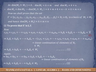 MANIKANTA SATYALA || LINEAR ALGBRA || BASIS AND DIMENSIONS
∴ dim 𝑊1 + dim 𝑊2 − dim 𝑊1 ∩ 𝑊2
𝐴𝑠 dim(𝑊1 ∩ 𝑊2 ) = 𝑘 , dim 𝑊1 = 𝑘 + 𝑚 𝑎𝑛𝑑 dim 𝑊2 = 𝑘 + 𝑛
= 𝑘 + 𝑚 + 𝑘 + 𝑛 − 𝑘 = 𝑘 + 𝑚 + 𝑛
𝑁𝑜𝑤 𝑤𝑒 𝑠ℎ𝑎𝑙𝑙 𝑝𝑟𝑜𝑣𝑒 𝑡ℎ𝑎𝑡 𝑡ℎ𝑒 𝑠𝑒𝑡
𝑆′ = 𝛾1, 𝛾2, 𝛾3, … , 𝛾 𝑘, 𝛼1, 𝛼2, … , 𝛼 𝑚, 𝛽1, 𝛽2, … , 𝛽 𝑛 = 𝐵1 ∪ 𝐵2 𝑖𝑠 𝑎 𝑏𝑎𝑠𝑖𝑠 𝑜𝑓 𝑊1 + 𝑊2
𝑎𝑛𝑑 ℎ𝑎𝑛𝑐𝑒 dim 𝑊1 + 𝑊2 = 𝑘 + m + 𝑛
𝐢 𝐓𝐨 𝐩𝐫𝐨𝐯𝐞 𝐭𝐡𝐚𝐭 𝐒′ 𝐢𝐬 𝐋. 𝐈.
𝑁𝑜𝑤
𝑐1 𝛾2 + 𝑐2 𝛾2 + ⋯ + 𝑐 𝑘 𝛾 𝑘 + 𝑎1 𝛼1 + 𝑎2 𝛼2 + ⋯ + 𝑎 𝑚 𝛼 𝑚 + 𝑏1 𝛽1 + 𝑏2 𝛽2 + ⋯ + 𝑏 𝑛 𝛽 𝑛 = 0
… . . . (𝐼)
⇒ 𝑏1 𝛽1 + 𝑏2 𝛽2 + ⋯ + 𝑏 𝑛 𝛽 𝑛 = − 𝑐1 𝛾2 + 𝑐2 𝛾2 + ⋯ + 𝑐 𝑘 𝛾 𝑘 + 𝑎1 𝛼1 + 𝑎2 𝛼2 + ⋯ + 𝑎 𝑚 𝛼 𝑚
= 𝑙𝑖𝑛𝑒𝑎𝑟 𝑐𝑜𝑚𝑏𝑖𝑛𝑎𝑡𝑖𝑜𝑛 𝑜𝑓 𝑒𝑙𝑒𝑚𝑒𝑛𝑡𝑠 𝑜𝑓 𝐵1
∈ 𝑊1
⇒ 𝑏1 𝛽1 + 𝑏2 𝛽2 + ⋯ + 𝑏 𝑛 𝛽 𝑛 ∈ 𝑊1 … … … … … 1
⇒ 0𝛾2 + 0𝛾2 + ⋯ + 0𝛾 𝑘 + 𝑏1 𝛽1 + 𝑏2 𝛽2 + ⋯ + 𝑏 𝑛 𝛽 𝑛
= 𝑙𝑖𝑛𝑒𝑎𝑟 𝑐𝑜𝑚𝑏𝑖𝑛𝑎𝑡𝑖𝑜𝑛 𝑜𝑓 𝑒𝑙𝑒𝑚𝑒𝑛𝑡𝑠 𝑜𝑓𝐵2
𝐴𝑔𝑎𝑖𝑛
⇒ 𝑏1 𝛽1 + 𝑏2 𝛽2 + ⋯ + 𝑏 𝑛 𝛽 𝑛 ∈ 𝑊2 … … … … … 2
 