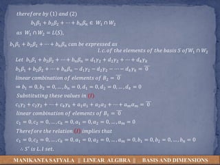 𝑏1 𝛽1 + 𝑏2 𝛽2 + ⋯ + 𝑏 𝑛 𝛽 𝑛 ∈ 𝑊1 ∩ 𝑊2
MANIKANTA SATYALA || LINEAR ALGBRA || BASIS AND DIMENSIONS
𝑡ℎ𝑒𝑟𝑒𝑓𝑜𝑟𝑒 𝑏𝑦 1 𝑎𝑛𝑑 (2)
𝑎𝑠 𝑊1 ∩ 𝑊2 = 𝐿 𝑆 ,
𝑏1 𝛽1 + 𝑏2 𝛽2 + ⋯ + 𝑏 𝑛 𝛽 𝑛 𝑐𝑎𝑛 𝑏𝑒 𝑒𝑥𝑝𝑟𝑒𝑠𝑠𝑒𝑑 𝑎𝑠
𝑙. 𝑐. 𝑜𝑓 𝑡ℎ𝑒 𝑒𝑙𝑒𝑚𝑒𝑛𝑡𝑠 𝑜𝑓 𝑡ℎ𝑒 𝑏𝑎𝑠𝑖𝑠 𝑆 𝑜𝑓𝑊1 ∩ 𝑊2
𝐿𝑒𝑡 𝑏1 𝛽1 + 𝑏2 𝛽2 + ⋯ + 𝑏 𝑛 𝛽 𝑛 = 𝑑1 𝛾2 + 𝑑2 𝛾2 + ⋯ + 𝑑 𝑘 𝛾 𝑘
𝑏1 𝛽1 + 𝑏2 𝛽2 + ⋯ + 𝑏 𝑛 𝛽 𝑛 − 𝑑1 𝛾2 − 𝑑2 𝛾2 − ⋯ − 𝑑 𝑘 𝛾 𝑘 = 0
𝑙𝑖𝑛𝑒𝑎𝑟 𝑐𝑜𝑚𝑏𝑖𝑛𝑎𝑡𝑖𝑜𝑛 𝑜𝑓 𝑒𝑙𝑒𝑚𝑒𝑛𝑡𝑠 𝑜𝑓 𝐵2 = 0
⇒ 𝑏1 = 0, 𝑏2 = 0, … , 𝑏 𝑛 = 0, 𝑑1 = 0, 𝑑2 = 0, … , 𝑑 𝑘 = 0
𝑆𝑢𝑏𝑠𝑡𝑖𝑡𝑢𝑡𝑖𝑛𝑔 𝑡ℎ𝑒𝑠𝑒 𝑣𝑎𝑙𝑢𝑒𝑠 𝑖𝑛 (𝐼)
𝑐1 𝛾2 + 𝑐2 𝛾2 + ⋯ + 𝑐 𝑘 𝛾 𝑘 + 𝑎1 𝛼1 + 𝑎2 𝛼2 + ⋯ + 𝑎 𝑚 𝛼 𝑚 = 0
𝑙𝑖𝑛𝑒𝑎𝑟 𝑐𝑜𝑚𝑏𝑖𝑛𝑎𝑡𝑖𝑜𝑛 𝑜𝑓 𝑒𝑙𝑒𝑚𝑒𝑛𝑡𝑠 𝑜𝑓 𝐵1 = 0
𝑐1 = 0, 𝑐2 = 0, … , 𝑐 𝑘 = 0, 𝑎1 = 0, 𝑎2 = 0, … , 𝑎 𝑚 = 0
𝑇ℎ𝑒𝑟𝑒𝑓𝑜𝑟𝑒 𝑡ℎ𝑒 𝑟𝑒𝑙𝑎𝑡𝑖𝑜𝑛 𝐼 𝑖𝑚𝑝𝑙𝑖𝑒𝑠 𝑡ℎ𝑎𝑡
𝑐1 = 0, 𝑐2 = 0, … , 𝑐 𝑘 = 0, 𝑎1 = 0, 𝑎2 = 0, … , 𝑎 𝑚 = 0, 𝑏1 = 0, 𝑏2 = 0, … , 𝑏 𝑛 = 0
∴ 𝑆′ 𝑖𝑠 𝐿. 𝐼 𝑠𝑒𝑡.
 