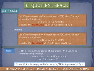 MANIKANTA SATYALA || LINEAR ALGBRA || BASIS AND DIMENSIONS
6. QUOTIENT SPACE
6.1 COSET
𝐿𝑒𝑡 𝑊 𝑏𝑒 𝑎 𝑠𝑢𝑏𝑠𝑝𝑎𝑐𝑒 𝑜𝑓 𝑎 𝑣𝑒𝑐𝑡𝑜𝑟 𝑠𝑝𝑎𝑐𝑒 𝑉 𝐹 , 𝑡ℎ𝑒𝑛 𝑓𝑜𝑟 𝑎𝑛𝑦
𝑒𝑙𝑒𝑚𝑒𝑛𝑡 𝛼 ∈ 𝑉, 𝑡ℎ𝑒 𝑠𝑒𝑡
𝑊 + 𝛼 = {𝑥 + 𝛼 / 𝑥 ∈ 𝑊}
𝑖𝑠 𝑐𝑎𝑙𝑙𝑒𝑑 𝑡ℎ𝑒 𝑅𝑖𝑔ℎ𝑡 𝐶𝑜𝑠𝑒𝑡 𝑜𝑓 𝑊 𝑖𝑛 𝑉, 𝑔𝑒𝑛𝑒𝑟𝑎𝑡𝑒𝑑 𝑏𝑦 𝛼
𝐿𝑒𝑡 𝑊 𝑏𝑒 𝑎 𝑠𝑢𝑏𝑠𝑝𝑎𝑐𝑒 𝑜𝑓 𝑎 𝑣𝑒𝑐𝑡𝑜𝑟 𝑠𝑝𝑎𝑐𝑒 𝑉 𝐹 , 𝑡ℎ𝑒𝑛 𝑓𝑜𝑟 𝑎𝑛𝑦
𝑒𝑙𝑒𝑚𝑒𝑛𝑡 𝛼 ∈ 𝑉, 𝑡ℎ𝑒 𝑠𝑒𝑡
𝛼 + 𝑊 = {𝛼 + 𝑥 / 𝑥 ∈ 𝑊}
𝑖𝑠 𝑐𝑎𝑙𝑙𝑒𝑑 𝑡ℎ𝑒 𝐿𝑒𝑓𝑡 𝐶𝑜𝑠𝑒𝑡 𝑜𝑓 𝑊 𝑖𝑛 𝑉, 𝑔𝑒𝑛𝑒𝑟𝑎𝑡𝑒𝑑 𝑏𝑦 𝛼
𝑆𝑖𝑚𝑖𝑙𝑎𝑟𝑙𝑦
Note:- 𝑖𝑓 𝑉, + 𝑖𝑠 𝑎 𝑎𝑏𝑒𝑙𝑖𝑎𝑛 𝑔𝑟𝑜𝑢𝑝 𝑜𝑓 𝑠𝑢𝑏𝑔𝑟𝑜𝑢𝑝 𝑊, + , 𝑡ℎ𝑒𝑛 𝑏𝑦
𝑐𝑜𝑚𝑚𝑢𝑡𝑎𝑡𝑖𝑣𝑒 𝑝𝑟𝑜𝑝𝑒𝑟𝑡𝑦
𝑥 + 𝛼 = 𝛼 + 𝑥 ∀ 𝑥 ∈ 𝑊 𝑎𝑛𝑑 𝛼 ∈ 𝑉
⇒ 𝑊 + 𝛼 = 𝛼 + 𝑊
𝐻𝑒𝑛𝑐𝑒 𝑊 + 𝛼 𝑖𝑠 𝑠𝑖𝑚𝑝𝑙𝑦 𝑐𝑎𝑙𝑙𝑒𝑑 𝑎𝑠 𝑐𝑜𝑠𝑒𝑡 𝑜𝑓 𝑊 𝑖𝑛 𝑉, 𝑔𝑒𝑛𝑒𝑟𝑎𝑡𝑒𝑑 𝑏𝑦 𝛼
 