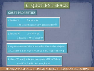 MANIKANTA SATYALA || LINEAR ALGBRA || BASIS AND DIMENSIONS
COSET PROPERTIES
1. for 0 ∈ V, 0 + W = W
∴ W is itself a coset in V, generated by 0
2. for 𝑥 ∈ W, 𝑥 + W = W
∴ Coset 𝑥 + W = Coset W
4. if α + W and β + W are two cosets of W in V then
𝛼 + 𝑊 = 𝛽 + 𝑊 ⇔ 𝛼 − 𝛽 ∈ 𝑊
3. any two cosets of W in V are either identical or disjoint
𝑖. 𝑒. , 𝐸𝑖𝑡ℎ𝑒𝑟 𝛼 + 𝑊 = 𝛽 + 𝑊, 𝑜𝑟 𝛼 + 𝑊 ∩ 𝛽 + 𝑊 ≠ ϕ
6. QUOTIENT SPACE
 