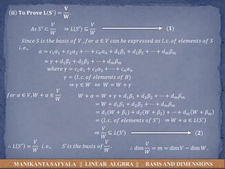 MANIKANTA SATYALA || LINEAR ALGBRA || BASIS AND DIMENSIONS
𝐢𝐢 𝐓𝐨 𝐏𝐫𝐨𝐯𝐞 𝐋 𝐒′ =
𝐕
𝐖
.
𝐴𝑠 𝑆′ ⊂
𝑉
𝑊
⇒ 𝐿(𝑆′) ⊆
𝑉
𝑊
(𝟏)
𝑆𝑖𝑛𝑐𝑒 𝑆 𝑖𝑠 𝑡ℎ𝑒 𝑏𝑎𝑠𝑖𝑠 𝑜𝑓 𝑉 , 𝑓𝑜𝑟 𝛼 ∈ 𝑉 𝑐𝑎𝑛 𝑏𝑒 𝑒𝑥𝑝𝑟𝑒𝑠𝑠𝑒𝑑 𝑎𝑠 𝑙. 𝑐. 𝑜𝑓 𝑒𝑙𝑒𝑚𝑒𝑛𝑡𝑠 𝑜𝑓 𝑆
𝑖. 𝑒.,
𝛼 = 𝑐1 𝛼1 + 𝑐2 𝛼2 + ⋯ + 𝑐 𝑛 𝛼 𝑛 + 𝑑1 𝛽1 + 𝑑2 𝛽2 + ⋯ + 𝑑 𝑚 𝛽 𝑚
= 𝛾 + 𝑑1 𝛽1 + 𝑑2 𝛽2 + ⋯ + 𝑑 𝑚 𝛽 𝑚
𝑤ℎ𝑒𝑟𝑒 𝛾 = 𝑐1 𝛼1 + 𝑐2 𝛼2 + ⋯ + 𝑐 𝑛 𝛼 𝑛
𝛾 = (𝑙. 𝑐. 𝑜𝑓 𝑒𝑙𝑒𝑚𝑒𝑛𝑡𝑠 𝑜𝑓 𝐵)
⇒ 𝛾 ∈ 𝑊
𝑓𝑜𝑟 𝛼 ∈ 𝑉, 𝑊 + 𝛼 ∈
𝑉
𝑊
𝑊 + 𝛼 = 𝑊 + 𝛾 + 𝑑1 𝛽1 + 𝑑2 𝛽2 + ⋯ + 𝑑 𝑚 𝛽 𝑚
= 𝑊 + 𝑑1 𝛽1 + 𝑑2 𝛽2 + ⋯ + 𝑑 𝑚 𝛽 𝑚
⇔ 𝑊 = 𝑊 + 𝛾
= 𝑑1(𝑊 + 𝛽1) + 𝑑2(𝑊 + 𝛽2) + ⋯ + 𝑑 𝑚 𝑊 + 𝛽 𝑚
= (𝑙. 𝑐. 𝑜𝑓 𝑒𝑙𝑒𝑚𝑒𝑛𝑡𝑠 𝑜𝑓 𝑆′)
⇒
𝑉
𝑊
⊆ 𝐿(𝑆′)
⇒ 𝑊 + 𝛼 ∈ 𝐿 𝑆′
(𝟐)
∴ 𝐿 𝑆′ =
𝑉
𝑊
𝑖. 𝑒., 𝑆′ 𝑖𝑠 𝑡ℎ𝑒 𝑏𝑎𝑠𝑖𝑠 𝑜𝑓
𝑉
𝑊
. ∴ dim
𝑉
𝑊
= 𝑚 = dim 𝑉 − dim 𝑊 .
 