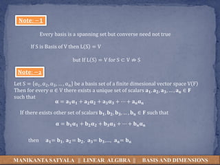 MANIKANTA SATYALA || LINEAR ALGBRA || BASIS AND DIMENSIONS
𝐍𝐨𝐭𝐞: −𝟏
Every basis is a spanning set but converse need not true
If S is Basis of V then L S = V
but If L S = V for S ⊂ V ⇏ S
𝐍𝐨𝐭𝐞: −2
Let S = α1, α2, α3, … , αn be a basis set of a finite dimesional vector space V F
Then for every α ∈ V there exists a unique set of scalars 𝐚𝟏, 𝐚𝟐, 𝐚𝟑, … , 𝐚𝐧 ∈ 𝐅
such that
𝛂 = 𝐚𝟏𝛂𝟏 + 𝐚𝟐𝛂𝟐 + 𝐚𝟑𝛂𝟑 + ⋯ + 𝐚𝐧𝛂𝐧
𝛂 = 𝐛𝟏𝛂𝟏 + 𝐛𝟐𝛂𝟐 + 𝐛𝟑𝛂𝟑 + ⋯ + 𝐛𝐧𝛂𝐧
If there exists other set of scalars 𝐛𝟏, 𝐛𝟐, 𝐛𝟑, … , 𝐛𝐧 ∈ 𝐅 such that
then 𝐚𝟏= 𝐛𝟏, 𝐚𝟐 = 𝐛𝟐, 𝐚𝟑= 𝐛𝟑,…, 𝐚𝐧= 𝐛𝐧
 