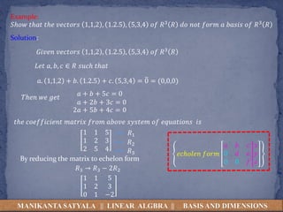 MANIKANTA SATYALA || LINEAR ALGBRA || BASIS AND DIMENSIONS
𝑆ℎ𝑜𝑤 𝑡ℎ𝑎𝑡 𝑡ℎ𝑒 𝑣𝑒𝑐𝑡𝑜𝑟𝑠 1,1,2 , 1.2.5 , 5,3,4 𝑜𝑓 𝑅3 𝑅 𝑑𝑜 𝑛𝑜𝑡 𝑓𝑜𝑟𝑚 𝑎 𝑏𝑎𝑠𝑖𝑠 𝑜𝑓 𝑅3 𝑅
Example:
Solution:
𝐺𝑖𝑣𝑒𝑛 𝑣𝑒𝑐𝑡𝑜𝑟𝑠 1,1,2 , 1.2.5 , 5,3,4 𝑜𝑓 𝑅3 𝑅
𝐿𝑒𝑡 𝑎, 𝑏, 𝑐 ∈ 𝑅 𝑠𝑢𝑐ℎ 𝑡ℎ𝑎𝑡
𝑎. 1,1,2 + 𝑏. 1.2.5 + 𝑐. 5,3,4 = 0 = (0,0,0)
𝑡ℎ𝑒 𝑐𝑜𝑒𝑓𝑓𝑖𝑐𝑖𝑒𝑛𝑡 𝑚𝑎𝑡𝑟𝑖𝑥 𝑓𝑟𝑜𝑚 𝑎𝑏𝑜𝑣𝑒 𝑠𝑦𝑠𝑡𝑒𝑚 𝑜𝑓 𝑒𝑞𝑢𝑎𝑡𝑖𝑜𝑛𝑠 𝑖𝑠
𝑇ℎ𝑒𝑛 𝑤𝑒 𝑔𝑒𝑡
𝑎 + 𝑏 + 5𝑐 = 0
𝑎 + 2𝑏 + 3𝑐 = 0
2𝑎 + 5𝑏 + 4𝑐 = 0
1 1 5
1 2 3
2 5 4
By reducing the matrix to echelon form
𝑒𝑐ℎ𝑜𝑙𝑒𝑛 𝑓𝑜𝑟𝑚
𝑎 𝑏 𝑐
0 𝑑 𝑒
0 0 𝑓
𝑥
𝑦
𝑧
𝑅1
𝑅2
𝑅3
𝑅3 → 𝑅3 − 2𝑅2
1 1 5
1 2 3
0 1 −2
 