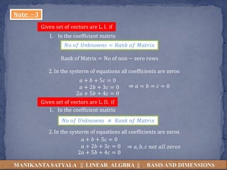 MANIKANTA SATYALA || LINEAR ALGBRA || BASIS AND DIMENSIONS
𝐍𝐨𝐭𝐞: −𝟑
Given set of vectors are L. I. if
1. In the coefficient matrix
𝑁𝑜 𝑜𝑓 𝑈𝑛𝑘𝑛𝑜𝑤𝑛𝑠 = 𝑅𝑎𝑛𝑘 𝑜𝑓 𝑀𝑎𝑡𝑟𝑖𝑥
Rank of Matrix = No of non − zero rows
2. In the systerm of equations all coefficients are zeros
𝑎 + 𝑏 + 5𝑐 = 0
𝑎 + 2𝑏 + 3𝑐 = 0
2𝑎 + 5𝑏 + 4𝑐 = 0
⇒ 𝑎 = 𝑏 = 𝑐 = 0
Given set of vectors are L. D. if
1. In the coefficient matrix
𝑁𝑜 𝑜𝑓 𝑈𝑛𝑘𝑛𝑜𝑤𝑛𝑠 ≠ 𝑅𝑎𝑛𝑘 𝑜𝑓 𝑀𝑎𝑡𝑟𝑖𝑥
2. In the systerm of equations all coefficients are zeros
𝑎 + 𝑏 + 5𝑐 = 0
𝑎 + 2𝑏 + 3𝑐 = 0
2𝑎 + 5𝑏 + 4𝑐 = 0
⇒ 𝑎, 𝑏, 𝑐 𝑛𝑜𝑡 𝑎𝑙𝑙 𝑧𝑒𝑟𝑜𝑠
 