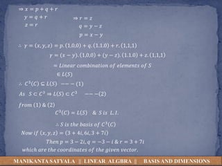 MANIKANTA SATYALA || LINEAR ALGBRA || BASIS AND DIMENSIONS
⇒ 𝑥 = 𝑝 + 𝑞 + 𝑟
𝑦 = 𝑞 + 𝑟
𝑧 = 𝑟
⇒ 𝑟 = 𝑧
𝑞 = 𝑦 − 𝑧
𝑝 = 𝑥 − 𝑦
∴ 𝛾 = 𝑥, 𝑦, 𝑧 = 𝑝. 1,0,0 + 𝑞. 1.1.0 + 𝑟. 1,1,1
𝛾 = (𝑥 − 𝑦). 1,0,0 + (𝑦 − 𝑧). 1.1.0 + 𝑧. 1,1,1
= 𝐿𝑖𝑛𝑒𝑎𝑟 𝑐𝑜𝑚𝑏𝑖𝑛𝑎𝑡𝑖𝑜𝑛 𝑜𝑓 𝑒𝑙𝑒𝑚𝑒𝑛𝑡𝑠 𝑜𝑓 𝑆
∈ 𝐿(𝑆)
∴ 𝐶3 𝐶 ⊆ 𝐿 𝑆 −− − (1)
𝐴𝑠 𝑆 ⊂ 𝐶3 ⇒ 𝐿 𝑆 ⊂ 𝐶3 −− − 2
𝑓𝑟𝑜𝑚 1 & 2
𝐶3 𝐶 = 𝐿 𝑆 & 𝑆 𝑖𝑠 𝐿. 𝐼.
∴ 𝑆 𝑖𝑠 𝑡ℎ𝑒 𝑏𝑎𝑠𝑖𝑠 𝑜𝑓 𝐶3 𝐶
𝑁𝑜𝑤 𝑖𝑓 𝑥, 𝑦, 𝑧 = 3 + 4𝑖, 6𝑖, 3 + 7𝑖
𝑇ℎ𝑒𝑛 𝑝 = 3 − 2𝑖, 𝑞 = −3 − 𝑖 & 𝑟 = 3 + 7𝑖
𝑤ℎ𝑖𝑐ℎ 𝑎𝑟𝑒 𝑡ℎ𝑒 𝑐𝑜𝑜𝑟𝑑𝑖𝑛𝑎𝑡𝑒𝑠 𝑜𝑓 𝑡ℎ𝑒 𝑔𝑖𝑣𝑒𝑛 𝑣𝑒𝑐𝑡𝑜𝑟.
 