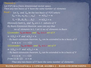 MANIKANTA SATYALA || LINEAR ALGBRA || BASIS AND DIMENSIONS
Theorem 3:-
𝐿𝑒𝑡 𝑉 𝐹 𝑏𝑒 𝑎 𝑓𝑖𝑛𝑖𝑡𝑒 𝑑𝑖𝑚𝑒𝑛𝑡𝑖𝑜𝑛𝑎𝑙 𝑣𝑒𝑐𝑡𝑜𝑟 𝑠𝑝𝑎𝑐𝑒.
𝑇ℎ𝑒𝑛 𝑎𝑛𝑦 𝑡𝑤𝑜 𝑏𝑎𝑠𝑒𝑠 𝑜𝑓 𝑉 ℎ𝑎𝑣𝑒 𝑡ℎ𝑒 𝑠𝑎𝑚𝑒 𝑛𝑢𝑚𝑏𝑒𝑟 𝑜𝑓 𝑒𝑙𝑒𝑚𝑒𝑛𝑡𝑠
Proof :- 𝐿𝑒𝑡 𝑆𝑛 𝑎𝑛𝑑 𝑆𝑚 𝑏𝑒 𝑡ℎ𝑒 𝑡𝑤𝑜 𝑏𝑎𝑠𝑖𝑠 𝑜𝑓 𝑉 𝐹 𝑤ℎ𝑒𝑟𝑒
𝑆𝑚 = α1, α2, α3, … , αm
𝑆𝑛 = β1, β2, β3, … , βn
𝑂𝑏𝑣𝑖𝑜𝑢𝑠𝑙𝑦 𝑏𝑜𝑡ℎ 𝑆𝑛 𝑎𝑛𝑑 𝑆𝑚 𝑎𝑟𝑒 𝐿. 𝐼. 𝑠𝑢𝑏𝑠𝑒𝑡𝑠 𝑜𝑓 𝑉
𝐵𝑦 𝐵𝑎𝑠𝑖𝑠 𝐸𝑥𝑡𝑒𝑛𝑠𝑖𝑜𝑛 𝑡ℎ𝑒𝑜𝑟𝑒𝑚 𝑤𝑒𝑤 𝑐𝑎𝑛 𝑠𝑎𝑦 𝑡ℎ𝑎𝑡
𝑛𝑜. 𝑜𝑓 𝑒𝑙𝑒𝑚𝑒𝑛𝑡𝑠 𝑖𝑛 𝐿. 𝐼 𝑠𝑒𝑡 ≤ 𝑛𝑜. 𝑜𝑓 𝑒𝑙𝑒𝑚𝑒𝑛𝑡𝑠 𝑖𝑛 𝐵𝑎𝑠𝑖𝑠
𝑖 𝑐𝑜𝑛𝑠𝑖𝑑𝑒𝑟 𝑆𝑛 𝑎𝑠 𝑏𝑎𝑠𝑖𝑠 𝑎𝑛𝑑 𝑆𝑚 𝑖𝑠 𝐿. 𝐼 𝑠𝑒𝑡 𝑜𝑓 𝑉
⇒ 𝐿 𝑆𝑛 = 𝑉 𝑎𝑛𝑑 𝑛 𝑆𝑛 = 𝑛
⇒ 𝑛 𝑆𝑛 = 𝑛
⇒ 𝑛 𝑆𝑚 = 𝑚
∴ 𝐵𝑦 𝑏𝑎𝑠𝑖𝑠 𝑒𝑥𝑡𝑒𝑛𝑠𝑖𝑜𝑛 𝑡ℎ𝑒𝑜𝑟𝑒𝑚 𝑆𝑚 𝑐𝑎𝑛 𝑏𝑒 𝑒𝑥𝑡𝑒𝑛𝑑𝑒𝑑 𝑡𝑜 𝑏𝑒 𝑎 𝑏𝑎𝑠𝑖𝑠 𝑜𝑓 𝑉
⇒ 𝑚 ≤ 𝑛 −− − 1
𝑖𝑖 𝑐𝑜𝑛𝑠𝑖𝑑𝑒𝑟 𝑆𝑚 𝑎𝑠 𝑏𝑎𝑠𝑖𝑠 𝑎𝑛𝑑 𝑆𝑛 𝑖𝑠 𝐿. 𝐼 𝑠𝑒𝑡 𝑜𝑓 𝑉
⇒ 𝐿 𝑆𝑚 = 𝑉 𝑎𝑛𝑑 𝑛 𝑆𝑚 = 𝑚
∴ 𝐵𝑦 𝑏𝑎𝑠𝑖𝑠 𝑒𝑥𝑡𝑒𝑛𝑠𝑖𝑜𝑛 𝑡ℎ𝑒𝑜𝑟𝑒𝑚 𝑆𝑛 𝑐𝑎𝑛 𝑏𝑒 𝑒𝑥𝑡𝑒𝑛𝑑𝑒𝑑 𝑡𝑜 𝑏𝑒 𝑎 𝑏𝑎𝑠𝑖𝑠 𝑜𝑓 𝑉
⇒ 𝑛 ≤ 𝑚 −− − 2
𝑓𝑟𝑜𝑚 1 & 2 𝑛 = 𝑚
𝑇ℎ𝑢𝑠 𝑎𝑛𝑦 𝑡𝑤𝑜 𝑏𝑎𝑠𝑒𝑠 𝑜𝑓 𝑉 ℎ𝑎𝑣𝑒 𝑡ℎ𝑒 𝑠𝑎𝑚𝑒 𝑛𝑢𝑚𝑏𝑒𝑟 𝑜𝑓 𝑒𝑙𝑒𝑚𝑒𝑛𝑡𝑠
 