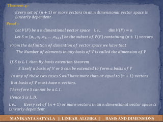 MANIKANTA SATYALA || LINEAR ALGBRA || BASIS AND DIMENSIONS
Theorem 4:-
𝐸𝑣𝑒𝑟𝑦 𝑠𝑒𝑡 𝑜𝑓 𝑛 + 1 𝑜𝑟 𝑚𝑜𝑟𝑒 𝑣𝑒𝑐𝑡𝑜𝑟𝑠 𝑖𝑛 𝑎𝑛 𝑛 𝑑𝑖𝑚𝑒𝑛𝑠𝑖𝑜𝑛𝑎𝑙 𝑣𝑒𝑐𝑡𝑜𝑟 𝑠𝑝𝑎𝑐𝑒 𝑖𝑠
𝐿𝑖𝑛𝑒𝑎𝑟𝑙𝑦 𝑑𝑒𝑝𝑒𝑛𝑑𝑒𝑛𝑡
Proof :-
𝐿𝑒𝑡 𝑉 𝐹 𝑏𝑒 𝑎 𝑛 𝑑𝑖𝑚𝑒𝑛𝑡𝑖𝑜𝑛𝑎𝑙 𝑣𝑒𝑐𝑡𝑜𝑟 𝑠𝑝𝑎𝑐𝑒 𝑖. 𝑒., dim 𝑉(𝐹) = 𝑛
𝐿𝑒𝑡 𝑆 = α1, α2, α3, … , αn+1 𝑏𝑒 𝑡ℎ𝑒 𝑠𝑢𝑏𝑠𝑒𝑡 𝑜𝑓 𝑉 𝐹 𝑐𝑜𝑛𝑡𝑎𝑖𝑛𝑖𝑛𝑔 (𝑛 + 1) 𝑣𝑒𝑐𝑡𝑜𝑟𝑠
𝐼𝑓 𝑆 𝑖𝑠 𝐿. 𝐼 𝑡ℎ𝑒𝑛 𝐵𝑦 𝑏𝑎𝑠𝑖𝑠 𝑒𝑥𝑡𝑒𝑛𝑡𝑖𝑜𝑛 𝑡ℎ𝑒𝑜𝑟𝑒𝑚
𝑆 𝑖𝑡𝑠𝑒𝑙𝑓 𝑎 𝑏𝑎𝑠𝑖𝑠 𝑜𝑓 𝑉 𝑜𝑟 𝑆 𝑐𝑎𝑛 𝑏𝑒 𝑒𝑥𝑡𝑒𝑛𝑑𝑒𝑑 𝑡𝑜 𝑓𝑜𝑟𝑚 𝑎 𝑏𝑎𝑠𝑖𝑠 𝑜𝑓 𝑉
𝐹𝑟𝑜𝑚 𝑡ℎ𝑒 𝑑𝑒𝑓𝑖𝑛𝑖𝑡𝑖𝑜𝑛 𝑜𝑓 𝑑𝑖𝑚𝑒𝑛𝑡𝑖𝑜𝑛 𝑜𝑓 𝑣𝑒𝑐𝑡𝑜𝑟 𝑠𝑝𝑎𝑐𝑒 𝑤𝑒 ℎ𝑎𝑣𝑒 𝑡ℎ𝑎𝑡
𝑇ℎ𝑒 𝑁𝑢𝑚𝑏𝑒𝑟 𝑜𝑓 𝑒𝑙𝑒𝑚𝑒𝑛𝑡𝑠 𝑖𝑛 𝑎𝑛𝑦 𝑏𝑎𝑠𝑖𝑠 𝑜𝑓 𝑉 𝑖𝑠 𝑐𝑎𝑙𝑙𝑒𝑑 𝑡ℎ𝑒 𝑑𝑖𝑚𝑒𝑛𝑠𝑖𝑜𝑛 𝑜𝑓 𝑉
𝐼𝑛 𝑎𝑛𝑦 𝑜𝑓 𝑡ℎ𝑒𝑠𝑒 𝑡𝑤𝑜 𝑐𝑎𝑠𝑒𝑠 𝑆 𝑤𝑖𝑙𝑙 ℎ𝑎𝑣𝑒 𝑚𝑜𝑟𝑒 𝑡ℎ𝑎𝑛 𝑜𝑟 𝑒𝑞𝑢𝑎𝑙 𝑡𝑜 𝑛 + 1 𝑣𝑒𝑐𝑡𝑜𝑟𝑠
𝐵𝑢𝑡 𝑏𝑎𝑠𝑖𝑠 𝑜𝑓 𝑉 𝑚𝑢𝑠𝑡 ℎ𝑎𝑣𝑒 𝑛 𝑣𝑒𝑐𝑡𝑜𝑟𝑠.
𝑇ℎ𝑒𝑟𝑒𝑓𝑜𝑟𝑒 𝑆 𝑐𝑎𝑛𝑛𝑜𝑡 𝑏𝑒 𝑎 𝐿. 𝐼.
𝐻𝑒𝑛𝑐𝑒 𝑆 𝑖𝑠 𝐿. 𝐷.
𝑖. 𝑒., 𝐸𝑣𝑒𝑟𝑦 𝑠𝑒𝑡 𝑜𝑓 𝑛 + 1 𝑜𝑟 𝑚𝑜𝑟𝑒 𝑣𝑒𝑐𝑡𝑜𝑟𝑠 𝑖𝑛 𝑎𝑛 𝑛 𝑑𝑖𝑚𝑒𝑛𝑠𝑖𝑜𝑛𝑎𝑙 𝑣𝑒𝑐𝑡𝑜𝑟 𝑠𝑝𝑎𝑐𝑒 𝑖𝑠
𝐿𝑖𝑛𝑒𝑎𝑟𝑙𝑦 𝑑𝑒𝑝𝑒𝑛𝑑𝑒𝑛𝑡
 