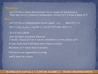 MANIKANTA SATYALA || LINEAR ALGBRA || BASIS AND DIMENSIONS
Theorem 5:-
𝐿𝑒𝑡 𝑉 𝐹 𝑏𝑒 𝑎 𝑓𝑖𝑛𝑖𝑡𝑒 𝑑𝑖𝑚𝑒𝑛𝑠𝑖𝑜𝑛𝑎𝑙 𝑣𝑒𝑐𝑡𝑜𝑟 𝑠𝑝𝑎𝑐𝑒 𝑜𝑓 𝑑𝑖𝑚𝑒𝑛𝑡𝑖𝑜𝑛 𝑛.
𝑇ℎ𝑒𝑛 𝑎𝑛𝑦 𝑠𝑒𝑡 𝑜𝑓 𝑛 𝑙𝑖𝑛𝑒𝑎𝑟𝑙𝑦 𝑖𝑛𝑑𝑒𝑝𝑒𝑛𝑑𝑒𝑛𝑡 𝑣𝑒𝑐𝑡𝑜𝑟𝑠 𝑖𝑛 𝑉 𝑓𝑜𝑟𝑚𝑠 𝑎 𝑏𝑎𝑠𝑖𝑠 𝑜𝑓 𝑉
Proof :-
𝐿𝑒𝑡 𝑉 𝐹 𝑏𝑒 𝑎 𝑛 𝑑𝑖𝑚𝑒𝑛𝑡𝑖𝑜𝑛𝑎𝑙 𝑣𝑒𝑐𝑡𝑜𝑟 𝑠𝑝𝑎𝑐𝑒 𝑖. 𝑒., dim 𝑉(𝐹) = 𝑛
𝐿𝑒𝑡 𝑆 = α1, α2, α3, … , αn 𝑏𝑒 𝐿. 𝐼 𝑠𝑒𝑡 𝑜𝑓 𝑉 𝐹 𝑎𝑛𝑑 𝑛 𝑆 = 𝑛
𝐼𝑓 𝑆 𝑖𝑠 𝑛𝑜𝑡 𝑎 𝐵𝑎𝑠𝑖𝑠
𝑡ℎ𝑒𝑛 𝐵𝑦 𝑏𝑎𝑠𝑖𝑠 𝑒𝑥𝑡𝑒𝑛𝑡𝑖𝑜𝑛 𝑡ℎ𝑒𝑜𝑟𝑒𝑚
𝑆 𝑖𝑡𝑠𝑒𝑙𝑓 𝑎 𝑏𝑎𝑠𝑖𝑠 𝑜𝑓 𝑉 𝑜𝑟 𝑆 𝑐𝑎𝑛 𝑏𝑒 𝑒𝑥𝑡𝑒𝑛𝑑𝑒𝑑 𝑡𝑜 𝑓𝑜𝑟𝑚 𝑎 𝑏𝑎𝑠𝑖𝑠 𝑜𝑓 𝑉
𝐼𝑛 𝑎𝑛𝑦 𝑠𝑢𝑐ℎ 𝑐𝑎𝑠𝑒 𝑆 𝑤𝑖𝑙𝑙 ℎ𝑎𝑣𝑒 𝑚𝑜𝑟𝑒 𝑡ℎ𝑎𝑛 𝑛 𝑣𝑒𝑐𝑡𝑜𝑟𝑠
𝐵𝑢𝑡 𝑏𝑎𝑠𝑖𝑠 𝑜𝑓 𝑉 𝑚𝑢𝑠𝑡 ℎ𝑎𝑣𝑒 𝑛 𝑣𝑒𝑐𝑡𝑜𝑟𝑠.
𝑇ℎ𝑒𝑟𝑒𝑓𝑜𝑟𝑒 𝑜𝑢𝑟 Supposition is wrong
𝑎𝑛𝑑 𝑆 𝑚𝑢𝑠𝑡 𝑏𝑒 𝑎 𝑏𝑎𝑠𝑖𝑠
 