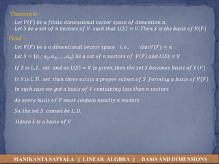 MANIKANTA SATYALA || LINEAR ALGBRA || BASIS AND DIMENSIONS
Theorem 6:-
𝐿𝑒𝑡 𝑉 𝐹 𝑏𝑒 𝑎 𝑓𝑖𝑛𝑖𝑡𝑒 𝑑𝑖𝑚𝑒𝑛𝑠𝑖𝑜𝑛𝑎𝑙 𝑣𝑒𝑐𝑡𝑜𝑟 𝑠𝑝𝑎𝑐𝑒 𝑜𝑓 𝑑𝑖𝑚𝑒𝑛𝑡𝑖𝑜𝑛 𝑛.
𝐿𝑒𝑡 𝑆 𝑏𝑒 𝑎 𝑠𝑒𝑡 𝑜𝑓 𝑛 𝑣𝑒𝑐𝑡𝑜𝑟𝑠 𝑜𝑓 𝑉 𝑠𝑢𝑐ℎ 𝑡ℎ𝑎𝑡 𝐿 𝑆 = 𝑉. 𝑇ℎ𝑒𝑛 𝑆 𝑖𝑠 𝑡ℎ𝑒 𝑏𝑎𝑠𝑖𝑠 𝑜𝑓 𝑉(𝐹)
Proof :-
𝐿𝑒𝑡 𝑉 𝐹 𝑏𝑒 𝑎 𝑛 𝑑𝑖𝑚𝑒𝑛𝑡𝑖𝑜𝑛𝑎𝑙 𝑣𝑒𝑐𝑡𝑜𝑟 𝑠𝑝𝑎𝑐𝑒 𝑖. 𝑒., dim 𝑉(𝐹) = 𝑛
𝐿𝑒𝑡 𝑆 = α1, α2, α3, … , αn 𝑏𝑒 𝑎 𝑠𝑒𝑡 𝑜𝑓 𝑛 𝑣𝑒𝑐𝑡𝑜𝑟𝑠 𝑜𝑓 𝑉 𝐹 𝑎𝑛𝑑 𝐿 𝑆 = 𝑉
𝐼𝑓 𝑆 𝑖𝑠 𝐿. 𝐼. 𝑠𝑒𝑡 𝑎𝑛𝑑 𝑎𝑠 𝐿 𝑆 = 𝑉 𝑖𝑠 𝑔𝑖𝑣𝑒𝑛, 𝑡ℎ𝑒𝑛 𝑡ℎ𝑒 𝑠𝑒𝑡 𝑆 𝑏𝑒𝑐𝑜𝑚𝑒𝑠 𝐵𝑎𝑠𝑖𝑠 𝑜𝑓 𝑉(𝐹)
𝐼𝑠 𝑆 𝑖𝑠 𝐿. 𝐷. 𝑠𝑒𝑡 𝑡ℎ𝑒𝑛 𝑡ℎ𝑒𝑟𝑒 𝑒𝑥𝑖𝑠𝑡𝑠 𝑎 𝑝𝑟𝑜𝑝𝑒𝑟 𝑠𝑢𝑏𝑠𝑒𝑡 𝑜𝑓 𝑆 𝑓𝑜𝑟𝑚𝑖𝑛𝑔 𝑎 𝑏𝑎𝑠𝑖𝑠 𝑜𝑓 𝑉(𝐹)
𝐼𝑛 𝑠𝑢𝑐ℎ 𝑐𝑎𝑠𝑒 𝑤𝑒 𝑔𝑒𝑡 𝑎 𝑏𝑎𝑠𝑖𝑠 𝑜𝑓 𝑉 𝑐𝑜𝑛𝑡𝑎𝑖𝑛𝑖𝑛𝑔 𝑙𝑒𝑠𝑠 𝑡ℎ𝑎𝑛 𝑛 𝑣𝑒𝑐𝑡𝑜𝑟𝑠
𝐴𝑠 𝑒𝑣𝑒𝑟𝑦 𝑏𝑎𝑠𝑖𝑠 𝑜𝑓 𝑉 𝑚𝑢𝑠𝑡 𝑐𝑜𝑛𝑡𝑎𝑖𝑛 𝑒𝑥𝑎𝑐𝑡𝑙𝑦 𝑛 𝑣𝑒𝑐𝑡𝑜𝑟𝑠
𝑆𝑜, 𝑡ℎ𝑒 𝑠𝑒𝑡 𝑆 𝑐𝑎𝑛𝑛𝑜𝑡 𝑏𝑒 𝐿. 𝐷.
𝐻𝑎𝑛𝑐𝑒 𝑆 𝑖𝑠 𝑎 𝑏𝑎𝑠𝑖𝑠 𝑜𝑓 𝑉
 