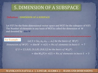 MANIKANTA SATYALA || LINEAR ALGBRA || BASIS AND DIMENSIONS
5. DIMENSION OF A SUBSPACE
Definition : DIMENSION OF A SUBSPACE
Let V F be the finite dimensional vector space and W F be the subspace of V F
The Number of elements in any basis of W F is called the dimension of W
and denoted by dim W
𝐿𝑒𝑡 𝑆 = α1, α2, α3, … , α7 𝑏𝑒 𝑡ℎ𝑒 𝑏𝑎𝑠𝑖𝑠 𝑜𝑓 𝑊(𝐹)
For Example :-
𝐷𝑖𝑚𝑒𝑛𝑠𝑖𝑜𝑛 𝑜𝑓 𝑊 𝐹 = dim 𝑊 = 𝑛 𝑆 = 𝑁𝑜. 𝑜𝑓 𝑒𝑙𝑒𝑚𝑒𝑛𝑡𝑠 𝑖𝑛 𝑏𝑎𝑠𝑖𝑠 𝑆 = 7
𝐼𝑓 𝑆 = 1,0,0 , 0,1,0 , (0,0,1) 𝑏𝑒 𝑡ℎ𝑒 𝑏𝑎𝑠𝑖𝑠 𝑜𝑓 𝑊3(𝐹)
= dim 𝑊3(𝐹)= 𝑛 𝑆 = 𝑁𝑜. 𝑜𝑓 𝑒𝑙𝑒𝑚𝑒𝑛𝑡𝑠 𝑖𝑛 𝑏𝑎𝑠𝑖𝑠 𝑆 = 3
 