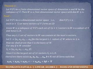 MANIKANTA SATYALA || LINEAR ALGBRA || BASIS AND DIMENSIONS
Theorem 7:-
𝐿𝑒𝑡 𝑉 𝐹 𝑏𝑒 𝑎 𝑓𝑖𝑛𝑖𝑡𝑒 𝑑𝑖𝑚𝑒𝑛𝑠𝑖𝑜𝑛𝑎𝑙 𝑣𝑒𝑐𝑡𝑜𝑟 𝑠𝑝𝑎𝑐𝑒 𝑜𝑓 𝑑𝑖𝑚𝑒𝑛𝑡𝑖𝑜𝑛 𝑛 𝑎𝑛𝑑 𝑊 𝑏𝑒 𝑡ℎ𝑒
𝑠𝑢𝑏𝑠𝑝𝑎𝑐𝑒 𝑜𝑓 𝑉. 𝑇ℎ𝑒𝑛 𝑊 𝑖𝑠 𝑎 𝑓𝑖𝑛𝑖𝑡 𝑑𝑖𝑚𝑒𝑛𝑠𝑖𝑜𝑛𝑎𝑙 𝑣𝑒𝑐𝑡𝑜𝑟 𝑠𝑝𝑎𝑐𝑒 𝑤𝑖𝑡ℎ dim 𝑊 ≤ 𝑛.
Proof :-
𝐿𝑒𝑡 𝑉 𝐹 𝑏𝑒 𝑎 𝑛 𝑑𝑖𝑚𝑒𝑛𝑡𝑖𝑜𝑛𝑎𝑙 𝑣𝑒𝑐𝑡𝑜𝑟 𝑠𝑝𝑎𝑐𝑒 𝑖. 𝑒., dim 𝑉(𝐹) = 𝑛
𝑒𝑎𝑐ℎ 𝑛 + 1 𝑜𝑟 𝑚𝑜𝑟𝑒 𝑣𝑒𝑐𝑡𝑜𝑟𝑠 𝑜𝑓 𝑉 𝑓𝑜𝑟𝑚 𝑎𝑛 𝐿𝐷
𝐺𝑖𝑣𝑒𝑛 𝑊 𝑖𝑠 𝑎 𝑠𝑢𝑏𝑠𝑝𝑎𝑐𝑒 𝑜𝑓 𝑉 𝐹 𝑒𝑎𝑐ℎ 𝑠𝑒𝑡 𝑜𝑓 𝑛 + 1 𝑣𝑒𝑐𝑡𝑜𝑟𝑠 𝑖𝑛 𝑊 𝑖𝑠 𝑎 𝑠𝑢𝑏𝑠𝑒𝑡 𝑜𝑓 𝑉
𝑎𝑛𝑑 ℎ𝑒𝑛𝑐𝑒 𝐿. 𝐷.
𝑇ℎ𝑢𝑠 𝑎𝑛𝑦 𝐿. 𝐼. 𝑠𝑒𝑡 𝑜𝑓 𝑣𝑒𝑐𝑡𝑜𝑟𝑠 𝑖𝑛 𝑊 𝑐𝑎𝑛 𝑐𝑜𝑛𝑡𝑎𝑖𝑛 𝑎𝑡 𝑡ℎ𝑒 𝑚𝑜𝑠𝑡 𝑛 𝑣𝑒𝑐𝑡𝑜𝑟𝑠.
𝐿𝑒𝑡 𝑆 = α1, α2, α3, … , α𝑚 𝑏𝑒 𝑡ℎ𝑒 𝑙𝑎𝑟𝑔𝑒𝑠𝑡 𝐿. 𝐼. 𝑠𝑢𝑏𝑠𝑒𝑡 𝑜𝑓 𝑊, 𝑤ℎ𝑒𝑟𝑒 𝑚 ≤ 𝑛.
𝑁𝑜𝑤 𝑤𝑒 𝑠ℎ𝑎𝑙𝑙 𝑝𝑟𝑜𝑣𝑒 𝑡ℎ𝑎𝑡 𝑆 𝑖𝑠 𝑡ℎ𝑒 𝑏𝑎𝑠𝑖𝑠 𝑜𝑓 𝑊.
𝐹𝑜𝑟 𝑎𝑛𝑦 𝛽 ∈ 𝑊 𝑐𝑜𝑛𝑠𝑖𝑑𝑒𝑟
𝑆1 = α1, α2, α3, … , α𝑚, 𝛽
𝑆𝑖𝑛𝑐𝑒 𝑆 𝑖𝑠 𝑡ℎ𝑒 𝑙𝑎𝑟𝑔𝑒𝑠𝑡 𝑠𝑒𝑡 𝑜𝑓 𝐿𝐼. 𝑣𝑒𝑐𝑡𝑜𝑟𝑠, 𝑆1 𝑖𝑠 𝐿. 𝐷.
𝑡ℎ𝑒𝑟𝑒𝑓𝑜𝑟𝑒 𝑡ℎ𝑒𝑟𝑒 𝑒𝑥𝑖𝑠𝑡𝑠 𝐚𝟏, 𝐚𝟐, 𝐚𝟑, … , 𝐚𝒎, 𝒃 ∈ 𝐅, not all Zeros such that
𝐚𝟏𝛂𝟏 + 𝐚𝟐𝛂𝟐 + 𝐚𝟑𝛂𝟑 + ⋯ + 𝐚𝒎𝛂𝒎 + 𝒃𝜷 = 𝟎
 