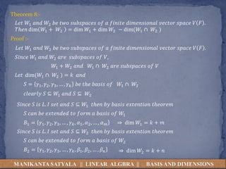MANIKANTA SATYALA || LINEAR ALGBRA || BASIS AND DIMENSIONS
Theorem 8:-
𝐿𝑒𝑡 𝑊1 𝑎𝑛𝑑 𝑊2 𝑏𝑒 𝑡𝑤𝑜 𝑠𝑢𝑏𝑠𝑝𝑎𝑐𝑒𝑠 𝑜𝑓 𝑎 𝑓𝑖𝑛𝑖𝑡𝑒 𝑑𝑖𝑚𝑒𝑛𝑠𝑖𝑜𝑛𝑎𝑙 𝑣𝑒𝑐𝑡𝑜𝑟 𝑠𝑝𝑎𝑐𝑒 𝑉 𝐹 .
𝑇ℎ𝑒𝑛 dim 𝑊1 + 𝑊2 = dim 𝑊1 + dim 𝑊2 − dim(𝑊1 ∩ 𝑊2 )
Proof :-
𝐿𝑒𝑡 𝑊1 𝑎𝑛𝑑 𝑊2 𝑏𝑒 𝑡𝑤𝑜 𝑠𝑢𝑏𝑠𝑝𝑎𝑐𝑒𝑠 𝑜𝑓 𝑎 𝑓𝑖𝑛𝑖𝑡𝑒 𝑑𝑖𝑚𝑒𝑛𝑠𝑖𝑜𝑛𝑎𝑙 𝑣𝑒𝑐𝑡𝑜𝑟 𝑠𝑝𝑎𝑐𝑒 𝑉 𝐹 .
𝑆𝑖𝑛𝑐𝑒 𝑊1 𝑎𝑛𝑑 𝑊2 𝑎𝑟𝑒 𝑠𝑢𝑏𝑠𝑝𝑎𝑐𝑒𝑠 𝑜𝑓 𝑉,
𝑊1 + 𝑊2 𝑎𝑛𝑑 𝑊1 ∩ 𝑊2 𝑎𝑟𝑒 𝑠𝑢𝑏𝑠𝑝𝑎𝑐𝑒𝑠 𝑜𝑓 𝑉
𝐿𝑒𝑡 dim(𝑊1 ∩ 𝑊2 ) = 𝑘 𝑎𝑛𝑑
𝑆 = 𝛾1, 𝛾2, 𝛾3, … , 𝛾𝑘 𝑏𝑒 𝑡ℎ𝑒 𝑏𝑎𝑠𝑖𝑠 𝑜𝑓 𝑊1 ∩ 𝑊2
𝑐𝑙𝑒𝑎𝑟𝑙𝑦 𝑆 ⊆ 𝑊1 𝑎𝑛𝑑 𝑆 ⊆ 𝑊2
𝑆𝑖𝑛𝑐𝑒 𝑆 𝑖𝑠 𝐿. 𝐼 𝑠𝑒𝑡 𝑎𝑛𝑑 𝑆 ⊆ 𝑊1 𝑡ℎ𝑒𝑛 𝑏𝑦 𝑏𝑎𝑠𝑖𝑠 𝑒𝑥𝑡𝑒𝑛𝑡𝑖𝑜𝑛 𝑡ℎ𝑒𝑜𝑟𝑒𝑚
𝑆 𝑐𝑎𝑛 𝑏𝑒 𝑒𝑥𝑡𝑒𝑛𝑑𝑒𝑑 𝑡𝑜 𝑓𝑜𝑟𝑚 𝑎 𝑏𝑎𝑠𝑖𝑠 𝑜𝑓 𝑊1
𝐵1 = 𝛾1, 𝛾2, 𝛾3, … , 𝛾𝑘, 𝛼1, 𝛼2, … , 𝛼𝑚
𝑆𝑖𝑛𝑐𝑒 𝑆 𝑖𝑠 𝐿. 𝐼 𝑠𝑒𝑡 𝑎𝑛𝑑 𝑆 ⊆ 𝑊2 𝑡ℎ𝑒𝑛 𝑏𝑦 𝑏𝑎𝑠𝑖𝑠 𝑒𝑥𝑡𝑒𝑛𝑡𝑖𝑜𝑛 𝑡ℎ𝑒𝑜𝑟𝑒𝑚
𝑆 𝑐𝑎𝑛 𝑏𝑒 𝑒𝑥𝑡𝑒𝑛𝑑𝑒𝑑 𝑡𝑜 𝑓𝑜𝑟𝑚 𝑎 𝑏𝑎𝑠𝑖𝑠 𝑜𝑓 𝑊2
𝐵2 = 𝛾1, 𝛾2, 𝛾3, … , 𝛾𝑘, 𝛽1, 𝛽2, … , 𝛽𝑛
⇒ dim 𝑊1 = 𝑘 + 𝑚
⇒ dim 𝑊2 = 𝑘 + 𝑛
 